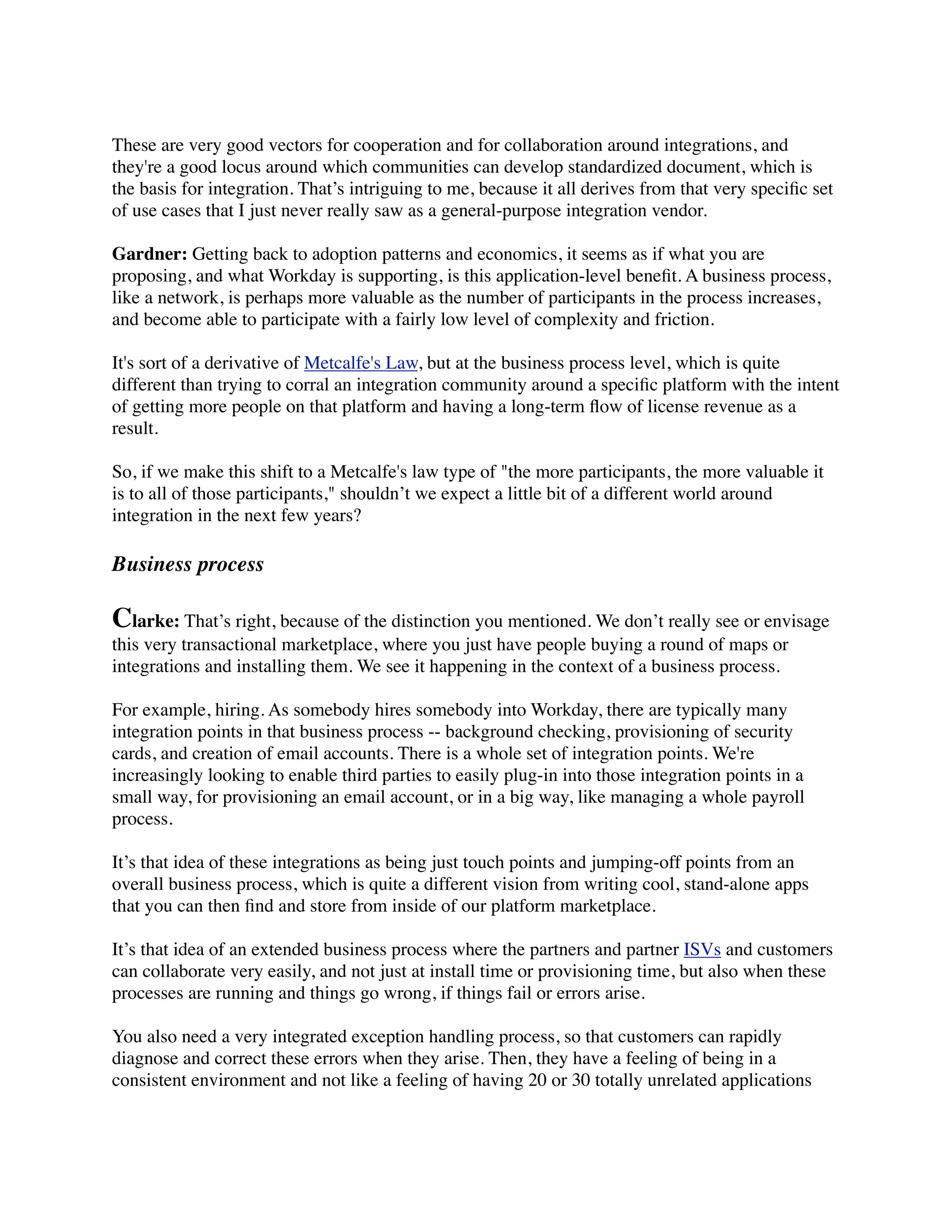 These are very good vectors for cooperation and for collaboration around integrations, and
they're a good locus around which communities can develop standardized document, which is
the basis for integration. That’s intriguing to me, because it all derives from that very speciﬁc set
of use cases that I just never really saw as a general-purpose integration vendor.

Gardner: Getting back to adoption patterns and economics, it seems as if what you are
proposing, and what Workday is supporting, is this application-level beneﬁt. A business process,
like a network, is perhaps more valuable as the number of participants in the process increases,
and become able to participate with a fairly low level of complexity and friction.

It's sort of a derivative of Metcalfe's Law, but at the business process level, which is quite
different than trying to corral an integration community around a speciﬁc platform with the intent
of getting more people on that platform and having a long-term ﬂow of license revenue as a
result.

So, if we make this shift to a Metcalfe's law type of "the more participants, the more valuable it
is to all of those participants," shouldn’t we expect a little bit of a different world around
integration in the next few years?

Business process

Clarke: That’s right, because of the distinction you mentioned. We don’t really see or envisage
this very transactional marketplace, where you just have people buying a round of maps or
integrations and installing them. We see it happening in the context of a business process.

For example, hiring. As somebody hires somebody into Workday, there are typically many
integration points in that business process -- background checking, provisioning of security
cards, and creation of email accounts. There is a whole set of integration points. We're
increasingly looking to enable third parties to easily plug-in into those integration points in a
small way, for provisioning an email account, or in a big way, like managing a whole payroll
process.

It’s that idea of these integrations as being just touch points and jumping-off points from an
overall business process, which is quite a different vision from writing cool, stand-alone apps
that you can then ﬁnd and store from inside of our platform marketplace.

It’s that idea of an extended business process where the partners and partner ISVs and customers
can collaborate very easily, and not just at install time or provisioning time, but also when these
processes are running and things go wrong, if things fail or errors arise.

You also need a very integrated exception handling process, so that customers can rapidly
diagnose and correct these errors when they arise. Then, they have a feeling of being in a
consistent environment and not like a feeling of having 20 or 30 totally unrelated applications
 