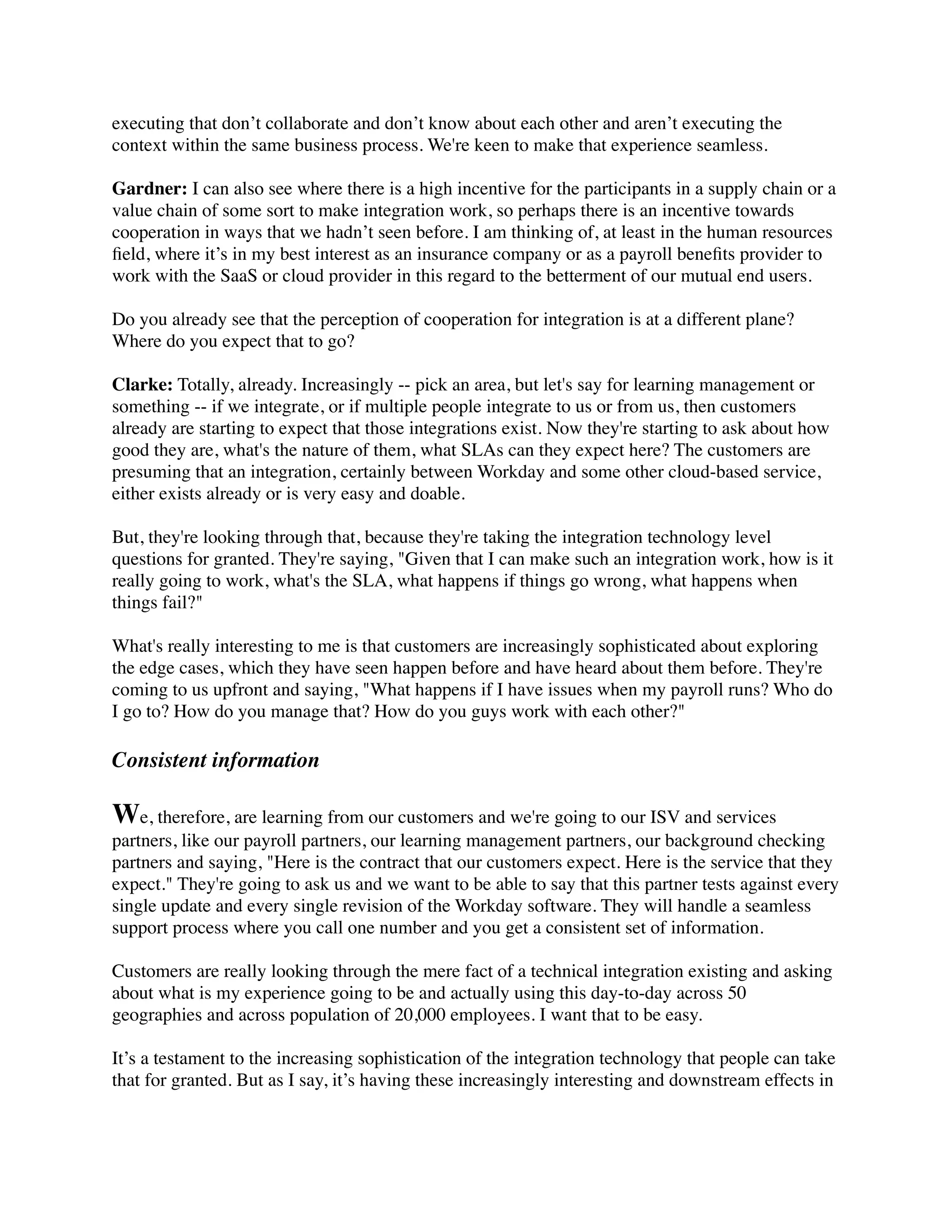 executing that don’t collaborate and don’t know about each other and aren’t executing the
context within the same business process. We're keen to make that experience seamless.

Gardner: I can also see where there is a high incentive for the participants in a supply chain or a
value chain of some sort to make integration work, so perhaps there is an incentive towards
cooperation in ways that we hadn’t seen before. I am thinking of, at least in the human resources
ﬁeld, where it’s in my best interest as an insurance company or as a payroll beneﬁts provider to
work with the SaaS or cloud provider in this regard to the betterment of our mutual end users.

Do you already see that the perception of cooperation for integration is at a different plane?
Where do you expect that to go?

Clarke: Totally, already. Increasingly -- pick an area, but let's say for learning management or
something -- if we integrate, or if multiple people integrate to us or from us, then customers
already are starting to expect that those integrations exist. Now they're starting to ask about how
good they are, what's the nature of them, what SLAs can they expect here? The customers are
presuming that an integration, certainly between Workday and some other cloud-based service,
either exists already or is very easy and doable.

But, they're looking through that, because they're taking the integration technology level
questions for granted. They're saying, "Given that I can make such an integration work, how is it
really going to work, what's the SLA, what happens if things go wrong, what happens when
things fail?"

What's really interesting to me is that customers are increasingly sophisticated about exploring
the edge cases, which they have seen happen before and have heard about them before. They're
coming to us upfront and saying, "What happens if I have issues when my payroll runs? Who do
I go to? How do you manage that? How do you guys work with each other?"

Consistent information

We, therefore, are learning from our customers and we're going to our ISV and services
partners, like our payroll partners, our learning management partners, our background checking
partners and saying, "Here is the contract that our customers expect. Here is the service that they
expect." They're going to ask us and we want to be able to say that this partner tests against every
single update and every single revision of the Workday software. They will handle a seamless
support process where you call one number and you get a consistent set of information.

Customers are really looking through the mere fact of a technical integration existing and asking
about what is my experience going to be and actually using this day-to-day across 50
geographies and across population of 20,000 employees. I want that to be easy.

It’s a testament to the increasing sophistication of the integration technology that people can take
that for granted. But as I say, it’s having these increasingly interesting and downstream effects in
 