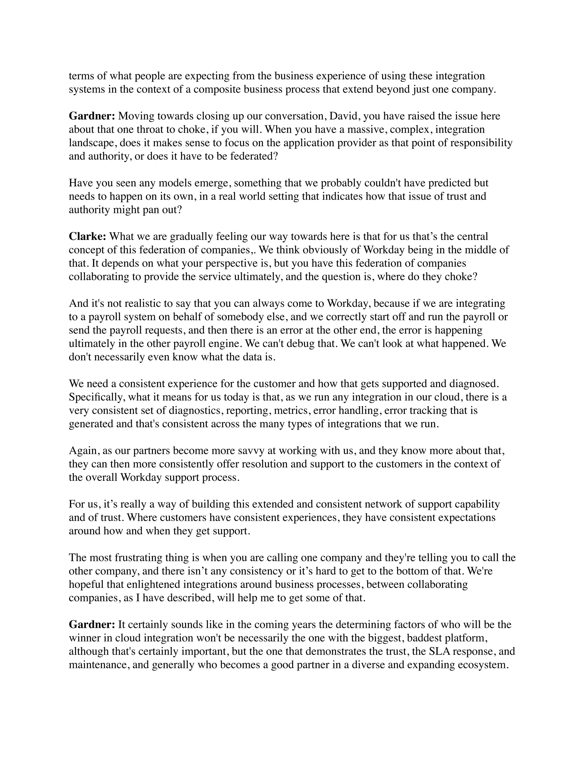 terms of what people are expecting from the business experience of using these integration
systems in the context of a composite business process that extend beyond just one company.

Gardner: Moving towards closing up our conversation, David, you have raised the issue here
about that one throat to choke, if you will. When you have a massive, complex, integration
landscape, does it makes sense to focus on the application provider as that point of responsibility
and authority, or does it have to be federated?

Have you seen any models emerge, something that we probably couldn't have predicted but
needs to happen on its own, in a real world setting that indicates how that issue of trust and
authority might pan out?

Clarke: What we are gradually feeling our way towards here is that for us that’s the central
concept of this federation of companies,. We think obviously of Workday being in the middle of
that. It depends on what your perspective is, but you have this federation of companies
collaborating to provide the service ultimately, and the question is, where do they choke?

And it's not realistic to say that you can always come to Workday, because if we are integrating
to a payroll system on behalf of somebody else, and we correctly start off and run the payroll or
send the payroll requests, and then there is an error at the other end, the error is happening
ultimately in the other payroll engine. We can't debug that. We can't look at what happened. We
don't necessarily even know what the data is.

We need a consistent experience for the customer and how that gets supported and diagnosed.
Speciﬁcally, what it means for us today is that, as we run any integration in our cloud, there is a
very consistent set of diagnostics, reporting, metrics, error handling, error tracking that is
generated and that's consistent across the many types of integrations that we run.

Again, as our partners become more savvy at working with us, and they know more about that,
they can then more consistently offer resolution and support to the customers in the context of
the overall Workday support process.

For us, it’s really a way of building this extended and consistent network of support capability
and of trust. Where customers have consistent experiences, they have consistent expectations
around how and when they get support.

The most frustrating thing is when you are calling one company and they're telling you to call the
other company, and there isn’t any consistency or it’s hard to get to the bottom of that. We're
hopeful that enlightened integrations around business processes, between collaborating
companies, as I have described, will help me to get some of that.

Gardner: It certainly sounds like in the coming years the determining factors of who will be the
winner in cloud integration won't be necessarily the one with the biggest, baddest platform,
although that's certainly important, but the one that demonstrates the trust, the SLA response, and
maintenance, and generally who becomes a good partner in a diverse and expanding ecosystem.
 