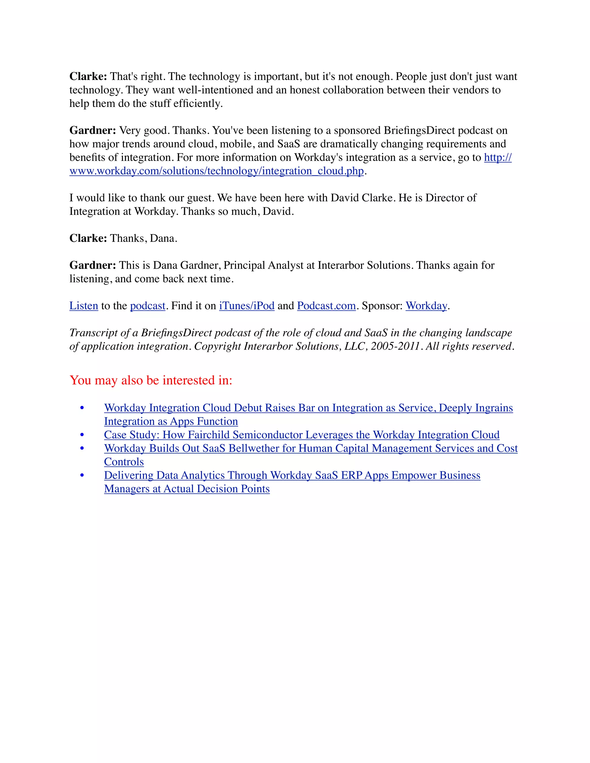 Clarke: That's right. The technology is important, but it's not enough. People just don't just want
technology. They want well-intentioned and an honest collaboration between their vendors to
help them do the stuff efﬁciently.

Gardner: Very good. Thanks. You've been listening to a sponsored BrieﬁngsDirect podcast on
how major trends around cloud, mobile, and SaaS are dramatically changing requirements and
beneﬁts of integration. For more information on Workday's integration as a service, go to http://
www.workday.com/solutions/technology/integration_cloud.php.

I would like to thank our guest. We have been here with David Clarke. He is Director of
Integration at Workday. Thanks so much, David.

Clarke: Thanks, Dana.

Gardner: This is Dana Gardner, Principal Analyst at Interarbor Solutions. Thanks again for
listening, and come back next time.

Listen to the podcast. Find it on iTunes/iPod and Podcast.com. Sponsor: Workday.

Transcript of a BrieﬁngsDirect podcast of the role of cloud and SaaS in the changing landscape
of application integration. Copyright Interarbor Solutions, LLC, 2005-2011. All rights reserved.


You may also be interested in:

  •    Workday Integration Cloud Debut Raises Bar on Integration as Service, Deeply Ingrains
       Integration as Apps Function
  •    Case Study: How Fairchild Semiconductor Leverages the Workday Integration Cloud
  •    Workday Builds Out SaaS Bellwether for Human Capital Management Services and Cost
       Controls
  •    Delivering Data Analytics Through Workday SaaS ERP Apps Empower Business
       Managers at Actual Decision Points
 