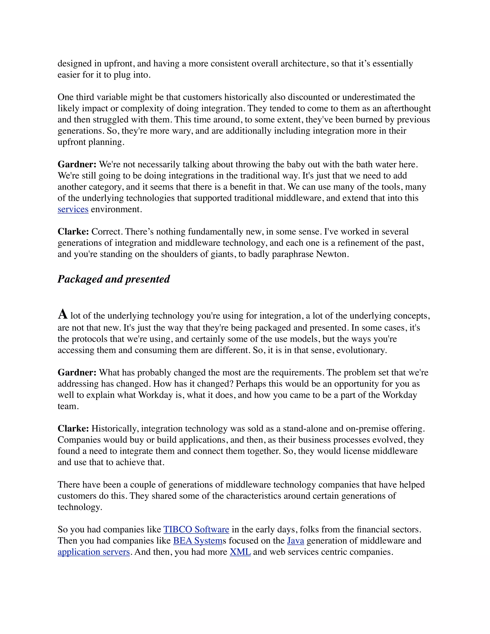 designed in upfront, and having a more consistent overall architecture, so that it’s essentially
easier for it to plug into.

One third variable might be that customers historically also discounted or underestimated the
likely impact or complexity of doing integration. They tended to come to them as an afterthought
and then struggled with them. This time around, to some extent, they've been burned by previous
generations. So, they're more wary, and are additionally including integration more in their
upfront planning.

Gardner: We're not necessarily talking about throwing the baby out with the bath water here.
We're still going to be doing integrations in the traditional way. It's just that we need to add
another category, and it seems that there is a beneﬁt in that. We can use many of the tools, many
of the underlying technologies that supported traditional middleware, and extend that into this
services environment.

Clarke: Correct. There’s nothing fundamentally new, in some sense. I've worked in several
generations of integration and middleware technology, and each one is a reﬁnement of the past,
and you're standing on the shoulders of giants, to badly paraphrase Newton.

Packaged and presented


A lot of the underlying technology you're using for integration, a lot of the underlying concepts,
are not that new. It's just the way that they're being packaged and presented. In some cases, it's
the protocols that we're using, and certainly some of the use models, but the ways you're
accessing them and consuming them are different. So, it is in that sense, evolutionary.

Gardner: What has probably changed the most are the requirements. The problem set that we're
addressing has changed. How has it changed? Perhaps this would be an opportunity for you as
well to explain what Workday is, what it does, and how you came to be a part of the Workday
team.

Clarke: Historically, integration technology was sold as a stand-alone and on-premise offering.
Companies would buy or build applications, and then, as their business processes evolved, they
found a need to integrate them and connect them together. So, they would license middleware
and use that to achieve that.

There have been a couple of generations of middleware technology companies that have helped
customers do this. They shared some of the characteristics around certain generations of
technology.

So you had companies like TIBCO Software in the early days, folks from the ﬁnancial sectors.
Then you had companies like BEA Systems focused on the Java generation of middleware and
application servers. And then, you had more XML and web services centric companies.
 