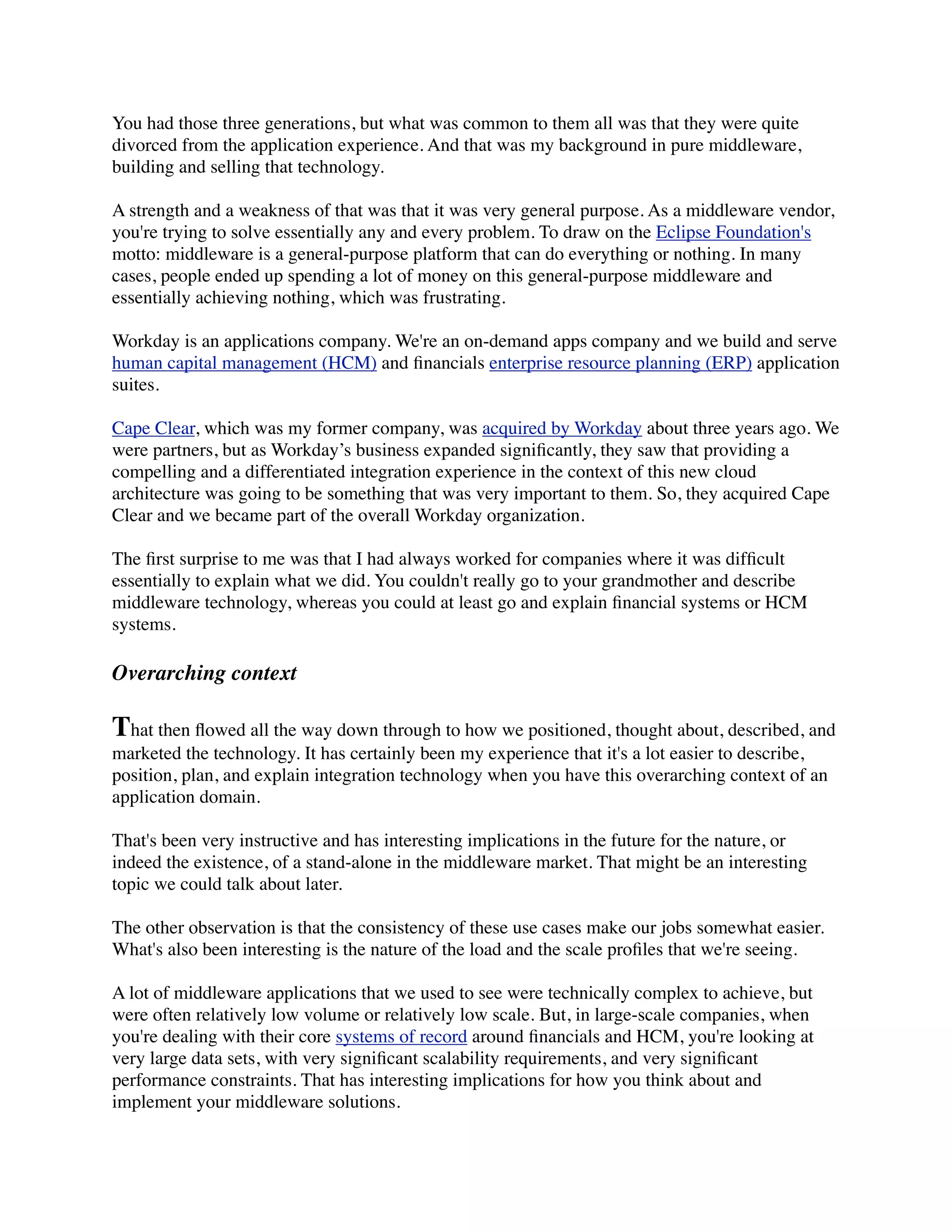 You had those three generations, but what was common to them all was that they were quite
divorced from the application experience. And that was my background in pure middleware,
building and selling that technology.

A strength and a weakness of that was that it was very general purpose. As a middleware vendor,
you're trying to solve essentially any and every problem. To draw on the Eclipse Foundation's
motto: middleware is a general-purpose platform that can do everything or nothing. In many
cases, people ended up spending a lot of money on this general-purpose middleware and
essentially achieving nothing, which was frustrating.

Workday is an applications company. We're an on-demand apps company and we build and serve
human capital management (HCM) and ﬁnancials enterprise resource planning (ERP) application
suites.

Cape Clear, which was my former company, was acquired by Workday about three years ago. We
were partners, but as Workday’s business expanded signiﬁcantly, they saw that providing a
compelling and a differentiated integration experience in the context of this new cloud
architecture was going to be something that was very important to them. So, they acquired Cape
Clear and we became part of the overall Workday organization.

The ﬁrst surprise to me was that I had always worked for companies where it was difﬁcult
essentially to explain what we did. You couldn't really go to your grandmother and describe
middleware technology, whereas you could at least go and explain ﬁnancial systems or HCM
systems.

Overarching context

That then ﬂowed all the way down through to how we positioned, thought about, described, and
marketed the technology. It has certainly been my experience that it's a lot easier to describe,
position, plan, and explain integration technology when you have this overarching context of an
application domain.

That's been very instructive and has interesting implications in the future for the nature, or
indeed the existence, of a stand-alone in the middleware market. That might be an interesting
topic we could talk about later.

The other observation is that the consistency of these use cases make our jobs somewhat easier.
What's also been interesting is the nature of the load and the scale proﬁles that we're seeing.

A lot of middleware applications that we used to see were technically complex to achieve, but
were often relatively low volume or relatively low scale. But, in large-scale companies, when
you're dealing with their core systems of record around ﬁnancials and HCM, you're looking at
very large data sets, with very signiﬁcant scalability requirements, and very signiﬁcant
performance constraints. That has interesting implications for how you think about and
implement your middleware solutions.
 