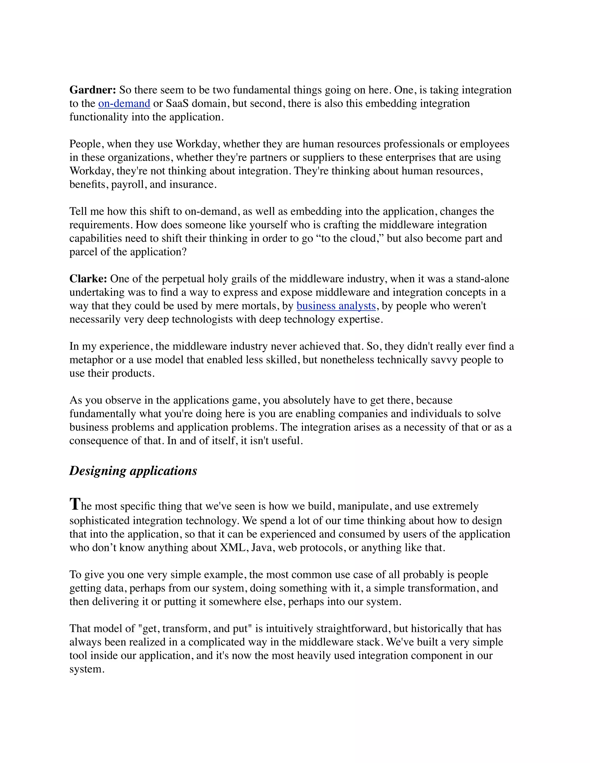 Gardner: So there seem to be two fundamental things going on here. One, is taking integration
to the on-demand or SaaS domain, but second, there is also this embedding integration
functionality into the application.

People, when they use Workday, whether they are human resources professionals or employees
in these organizations, whether they're partners or suppliers to these enterprises that are using
Workday, they're not thinking about integration. They're thinking about human resources,
beneﬁts, payroll, and insurance.

Tell me how this shift to on-demand, as well as embedding into the application, changes the
requirements. How does someone like yourself who is crafting the middleware integration
capabilities need to shift their thinking in order to go “to the cloud,” but also become part and
parcel of the application?

Clarke: One of the perpetual holy grails of the middleware industry, when it was a stand-alone
undertaking was to ﬁnd a way to express and expose middleware and integration concepts in a
way that they could be used by mere mortals, by business analysts, by people who weren't
necessarily very deep technologists with deep technology expertise.

In my experience, the middleware industry never achieved that. So, they didn't really ever ﬁnd a
metaphor or a use model that enabled less skilled, but nonetheless technically savvy people to
use their products.

As you observe in the applications game, you absolutely have to get there, because
fundamentally what you're doing here is you are enabling companies and individuals to solve
business problems and application problems. The integration arises as a necessity of that or as a
consequence of that. In and of itself, it isn't useful.

Designing applications

The most speciﬁc thing that we've seen is how we build, manipulate, and use extremely
sophisticated integration technology. We spend a lot of our time thinking about how to design
that into the application, so that it can be experienced and consumed by users of the application
who don’t know anything about XML, Java, web protocols, or anything like that.

To give you one very simple example, the most common use case of all probably is people
getting data, perhaps from our system, doing something with it, a simple transformation, and
then delivering it or putting it somewhere else, perhaps into our system.

That model of "get, transform, and put" is intuitively straightforward, but historically that has
always been realized in a complicated way in the middleware stack. We've built a very simple
tool inside our application, and it's now the most heavily used integration component in our
system.
 