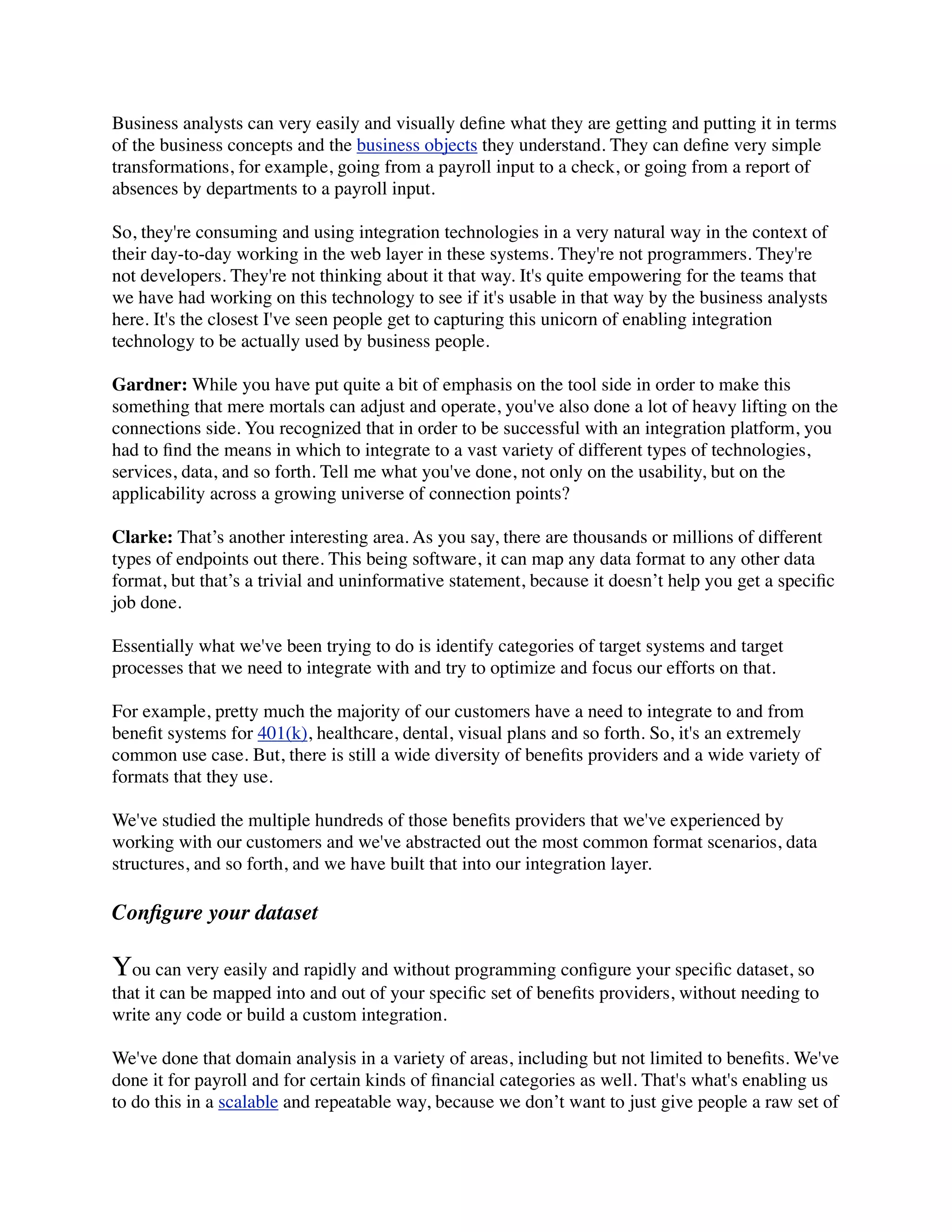Business analysts can very easily and visually deﬁne what they are getting and putting it in terms
of the business concepts and the business objects they understand. They can deﬁne very simple
transformations, for example, going from a payroll input to a check, or going from a report of
absences by departments to a payroll input.

So, they're consuming and using integration technologies in a very natural way in the context of
their day-to-day working in the web layer in these systems. They're not programmers. They're
not developers. They're not thinking about it that way. It's quite empowering for the teams that
we have had working on this technology to see if it's usable in that way by the business analysts
here. It's the closest I've seen people get to capturing this unicorn of enabling integration
technology to be actually used by business people.

Gardner: While you have put quite a bit of emphasis on the tool side in order to make this
something that mere mortals can adjust and operate, you've also done a lot of heavy lifting on the
connections side. You recognized that in order to be successful with an integration platform, you
had to ﬁnd the means in which to integrate to a vast variety of different types of technologies,
services, data, and so forth. Tell me what you've done, not only on the usability, but on the
applicability across a growing universe of connection points?

Clarke: That’s another interesting area. As you say, there are thousands or millions of different
types of endpoints out there. This being software, it can map any data format to any other data
format, but that’s a trivial and uninformative statement, because it doesn’t help you get a speciﬁc
job done.

Essentially what we've been trying to do is identify categories of target systems and target
processes that we need to integrate with and try to optimize and focus our efforts on that.

For example, pretty much the majority of our customers have a need to integrate to and from
beneﬁt systems for 401(k), healthcare, dental, visual plans and so forth. So, it's an extremely
common use case. But, there is still a wide diversity of beneﬁts providers and a wide variety of
formats that they use.

We've studied the multiple hundreds of those beneﬁts providers that we've experienced by
working with our customers and we've abstracted out the most common format scenarios, data
structures, and so forth, and we have built that into our integration layer.

Conﬁgure your dataset

You can very easily and rapidly and without programming conﬁgure your speciﬁc dataset, so
that it can be mapped into and out of your speciﬁc set of beneﬁts providers, without needing to
write any code or build a custom integration.

We've done that domain analysis in a variety of areas, including but not limited to beneﬁts. We've
done it for payroll and for certain kinds of ﬁnancial categories as well. That's what's enabling us
to do this in a scalable and repeatable way, because we don’t want to just give people a raw set of
 