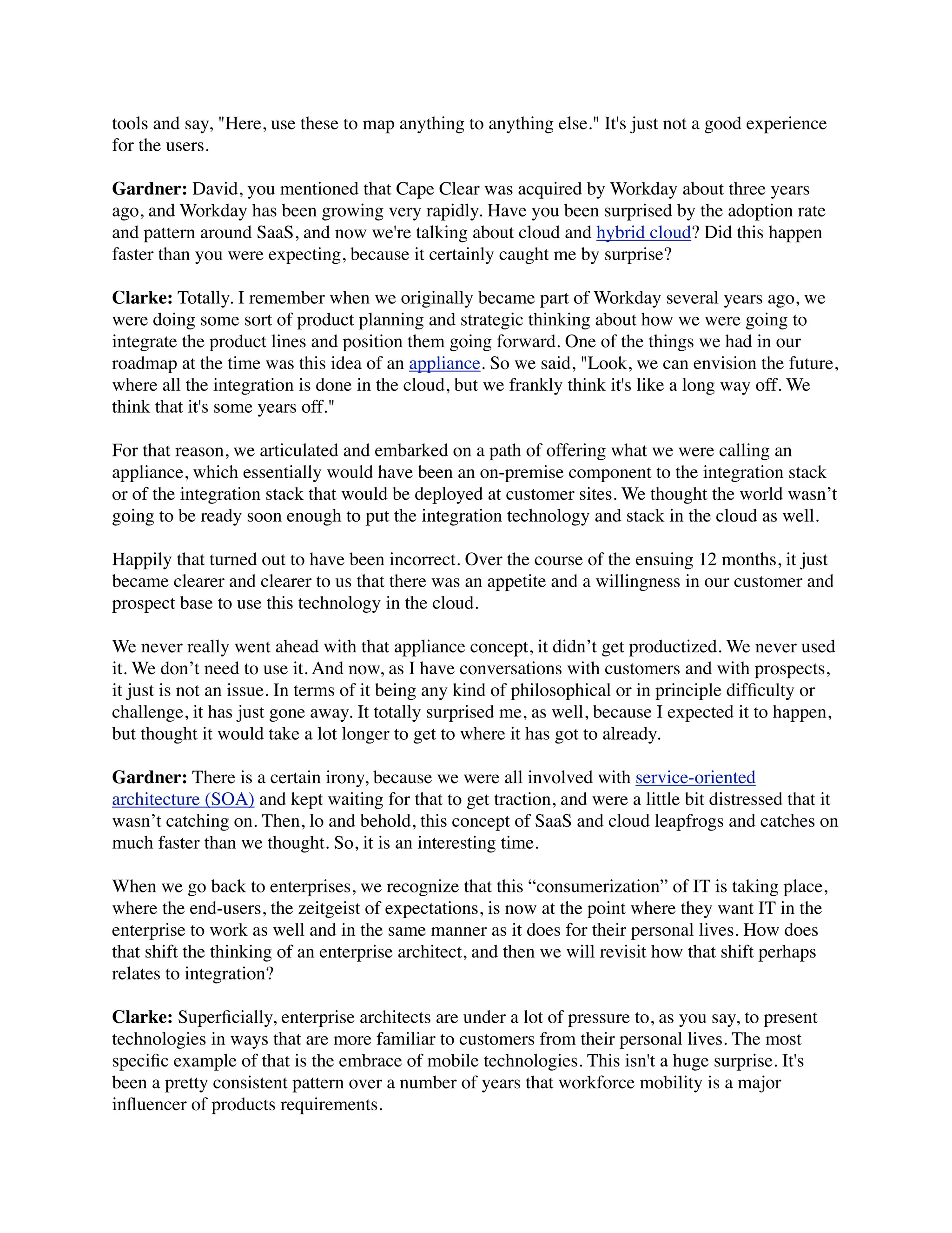 tools and say, "Here, use these to map anything to anything else." It's just not a good experience
for the users.

Gardner: David, you mentioned that Cape Clear was acquired by Workday about three years
ago, and Workday has been growing very rapidly. Have you been surprised by the adoption rate
and pattern around SaaS, and now we're talking about cloud and hybrid cloud? Did this happen
faster than you were expecting, because it certainly caught me by surprise?

Clarke: Totally. I remember when we originally became part of Workday several years ago, we
were doing some sort of product planning and strategic thinking about how we were going to
integrate the product lines and position them going forward. One of the things we had in our
roadmap at the time was this idea of an appliance. So we said, "Look, we can envision the future,
where all the integration is done in the cloud, but we frankly think it's like a long way off. We
think that it's some years off."

For that reason, we articulated and embarked on a path of offering what we were calling an
appliance, which essentially would have been an on-premise component to the integration stack
or of the integration stack that would be deployed at customer sites. We thought the world wasn’t
going to be ready soon enough to put the integration technology and stack in the cloud as well.

Happily that turned out to have been incorrect. Over the course of the ensuing 12 months, it just
became clearer and clearer to us that there was an appetite and a willingness in our customer and
prospect base to use this technology in the cloud.

We never really went ahead with that appliance concept, it didn’t get productized. We never used
it. We don’t need to use it. And now, as I have conversations with customers and with prospects,
it just is not an issue. In terms of it being any kind of philosophical or in principle difﬁculty or
challenge, it has just gone away. It totally surprised me, as well, because I expected it to happen,
but thought it would take a lot longer to get to where it has got to already.

Gardner: There is a certain irony, because we were all involved with service-oriented
architecture (SOA) and kept waiting for that to get traction, and were a little bit distressed that it
wasn’t catching on. Then, lo and behold, this concept of SaaS and cloud leapfrogs and catches on
much faster than we thought. So, it is an interesting time.

When we go back to enterprises, we recognize that this “consumerization” of IT is taking place,
where the end-users, the zeitgeist of expectations, is now at the point where they want IT in the
enterprise to work as well and in the same manner as it does for their personal lives. How does
that shift the thinking of an enterprise architect, and then we will revisit how that shift perhaps
relates to integration?

Clarke: Superﬁcially, enterprise architects are under a lot of pressure to, as you say, to present
technologies in ways that are more familiar to customers from their personal lives. The most
speciﬁc example of that is the embrace of mobile technologies. This isn't a huge surprise. It's
been a pretty consistent pattern over a number of years that workforce mobility is a major
inﬂuencer of products requirements.
 
