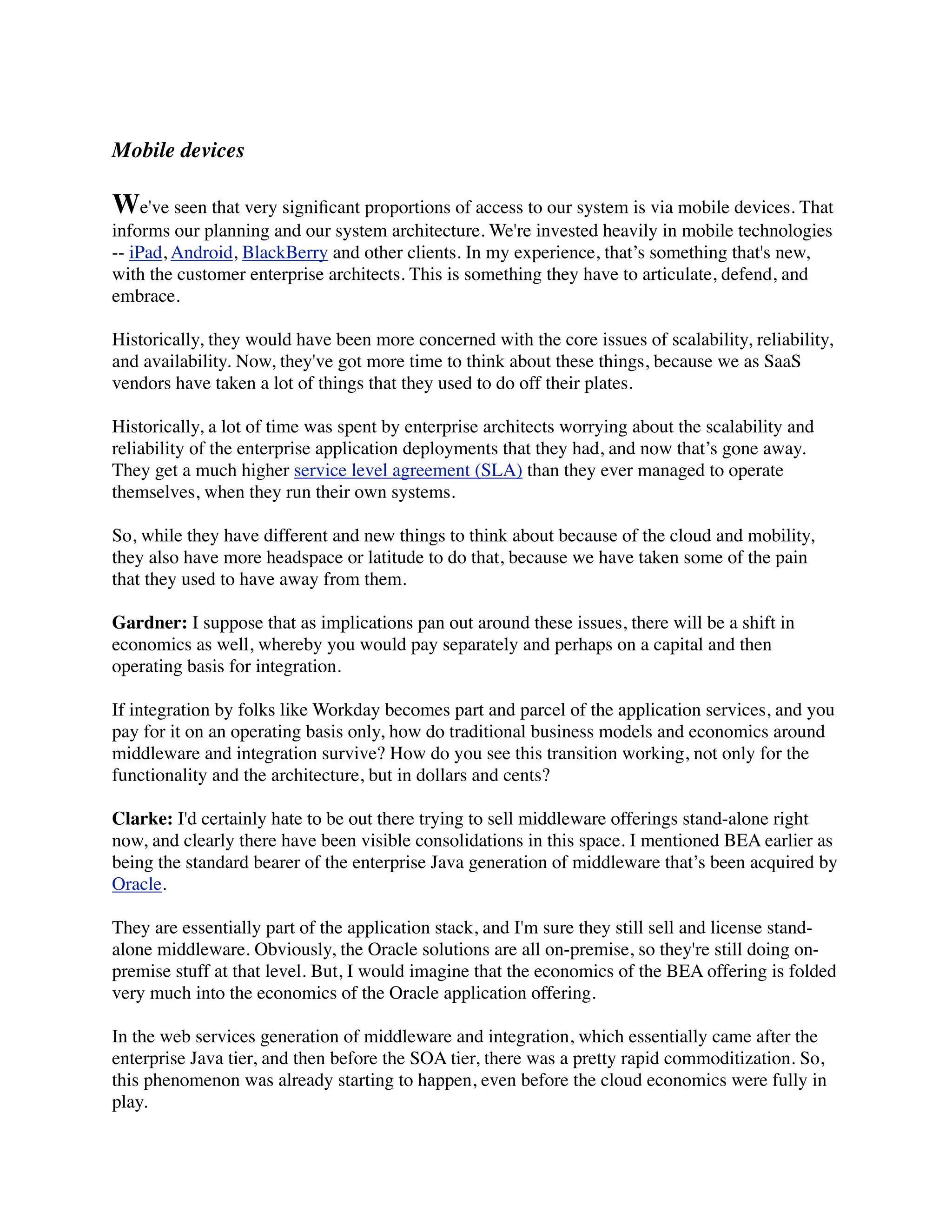 Mobile devices

We've seen that very signiﬁcant proportions of access to our system is via mobile devices. That
informs our planning and our system architecture. We're invested heavily in mobile technologies
-- iPad, Android, BlackBerry and other clients. In my experience, that’s something that's new,
with the customer enterprise architects. This is something they have to articulate, defend, and
embrace.

Historically, they would have been more concerned with the core issues of scalability, reliability,
and availability. Now, they've got more time to think about these things, because we as SaaS
vendors have taken a lot of things that they used to do off their plates.

Historically, a lot of time was spent by enterprise architects worrying about the scalability and
reliability of the enterprise application deployments that they had, and now that’s gone away.
They get a much higher service level agreement (SLA) than they ever managed to operate
themselves, when they run their own systems.

So, while they have different and new things to think about because of the cloud and mobility,
they also have more headspace or latitude to do that, because we have taken some of the pain
that they used to have away from them.

Gardner: I suppose that as implications pan out around these issues, there will be a shift in
economics as well, whereby you would pay separately and perhaps on a capital and then
operating basis for integration.

If integration by folks like Workday becomes part and parcel of the application services, and you
pay for it on an operating basis only, how do traditional business models and economics around
middleware and integration survive? How do you see this transition working, not only for the
functionality and the architecture, but in dollars and cents?

Clarke: I'd certainly hate to be out there trying to sell middleware offerings stand-alone right
now, and clearly there have been visible consolidations in this space. I mentioned BEA earlier as
being the standard bearer of the enterprise Java generation of middleware that’s been acquired by
Oracle.

They are essentially part of the application stack, and I'm sure they still sell and license stand-
alone middleware. Obviously, the Oracle solutions are all on-premise, so they're still doing on-
premise stuff at that level. But, I would imagine that the economics of the BEA offering is folded
very much into the economics of the Oracle application offering.

In the web services generation of middleware and integration, which essentially came after the
enterprise Java tier, and then before the SOA tier, there was a pretty rapid commoditization. So,
this phenomenon was already starting to happen, even before the cloud economics were fully in
play.
 