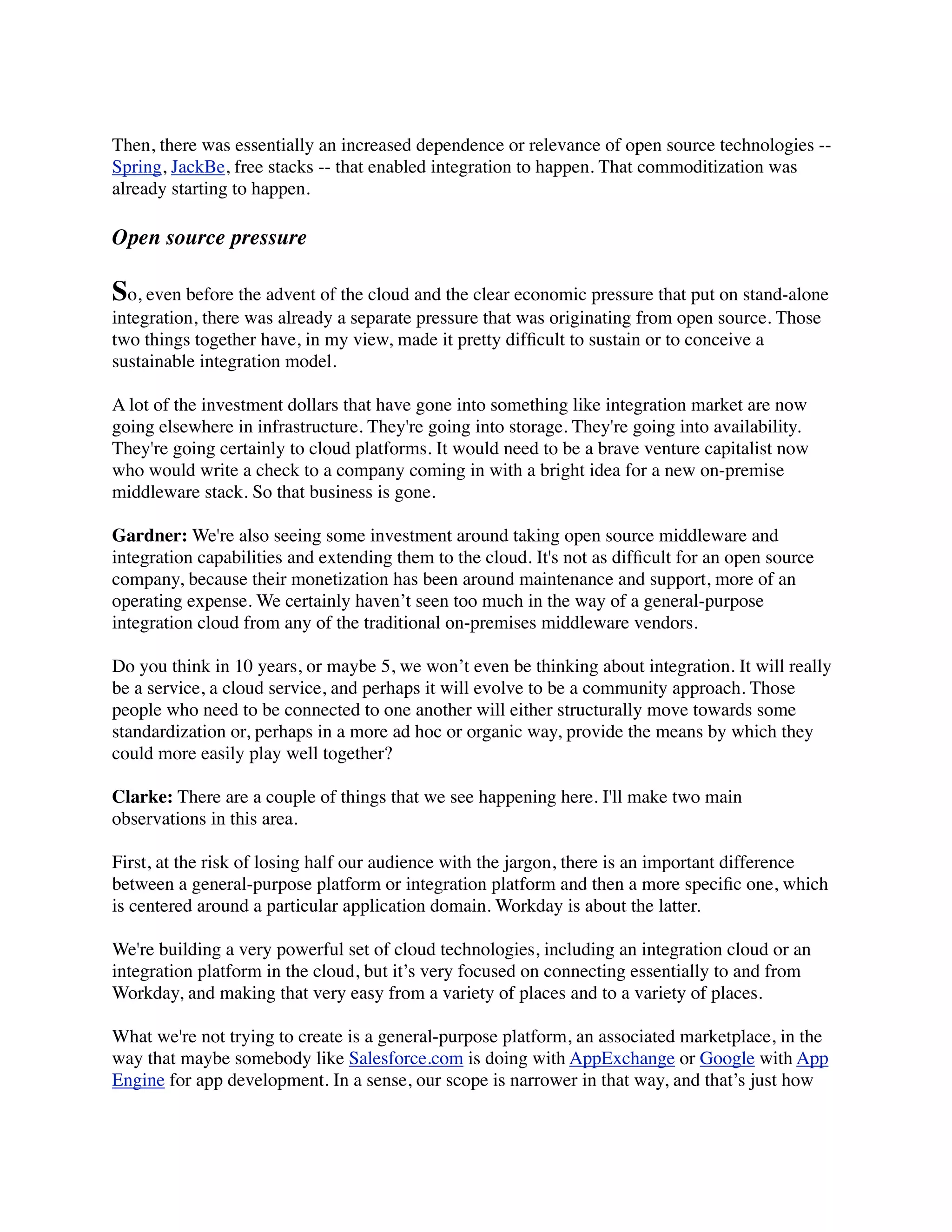 Then, there was essentially an increased dependence or relevance of open source technologies --
Spring, JackBe, free stacks -- that enabled integration to happen. That commoditization was
already starting to happen.

Open source pressure

So, even before the advent of the cloud and the clear economic pressure that put on stand-alone
integration, there was already a separate pressure that was originating from open source. Those
two things together have, in my view, made it pretty difﬁcult to sustain or to conceive a
sustainable integration model.

A lot of the investment dollars that have gone into something like integration market are now
going elsewhere in infrastructure. They're going into storage. They're going into availability.
They're going certainly to cloud platforms. It would need to be a brave venture capitalist now
who would write a check to a company coming in with a bright idea for a new on-premise
middleware stack. So that business is gone.

Gardner: We're also seeing some investment around taking open source middleware and
integration capabilities and extending them to the cloud. It's not as difﬁcult for an open source
company, because their monetization has been around maintenance and support, more of an
operating expense. We certainly haven’t seen too much in the way of a general-purpose
integration cloud from any of the traditional on-premises middleware vendors.

Do you think in 10 years, or maybe 5, we won’t even be thinking about integration. It will really
be a service, a cloud service, and perhaps it will evolve to be a community approach. Those
people who need to be connected to one another will either structurally move towards some
standardization or, perhaps in a more ad hoc or organic way, provide the means by which they
could more easily play well together?

Clarke: There are a couple of things that we see happening here. I'll make two main
observations in this area.

First, at the risk of losing half our audience with the jargon, there is an important difference
between a general-purpose platform or integration platform and then a more speciﬁc one, which
is centered around a particular application domain. Workday is about the latter.

We're building a very powerful set of cloud technologies, including an integration cloud or an
integration platform in the cloud, but it’s very focused on connecting essentially to and from
Workday, and making that very easy from a variety of places and to a variety of places.

What we're not trying to create is a general-purpose platform, an associated marketplace, in the
way that maybe somebody like Salesforce.com is doing with AppExchange or Google with App
Engine for app development. In a sense, our scope is narrower in that way, and that’s just how
 