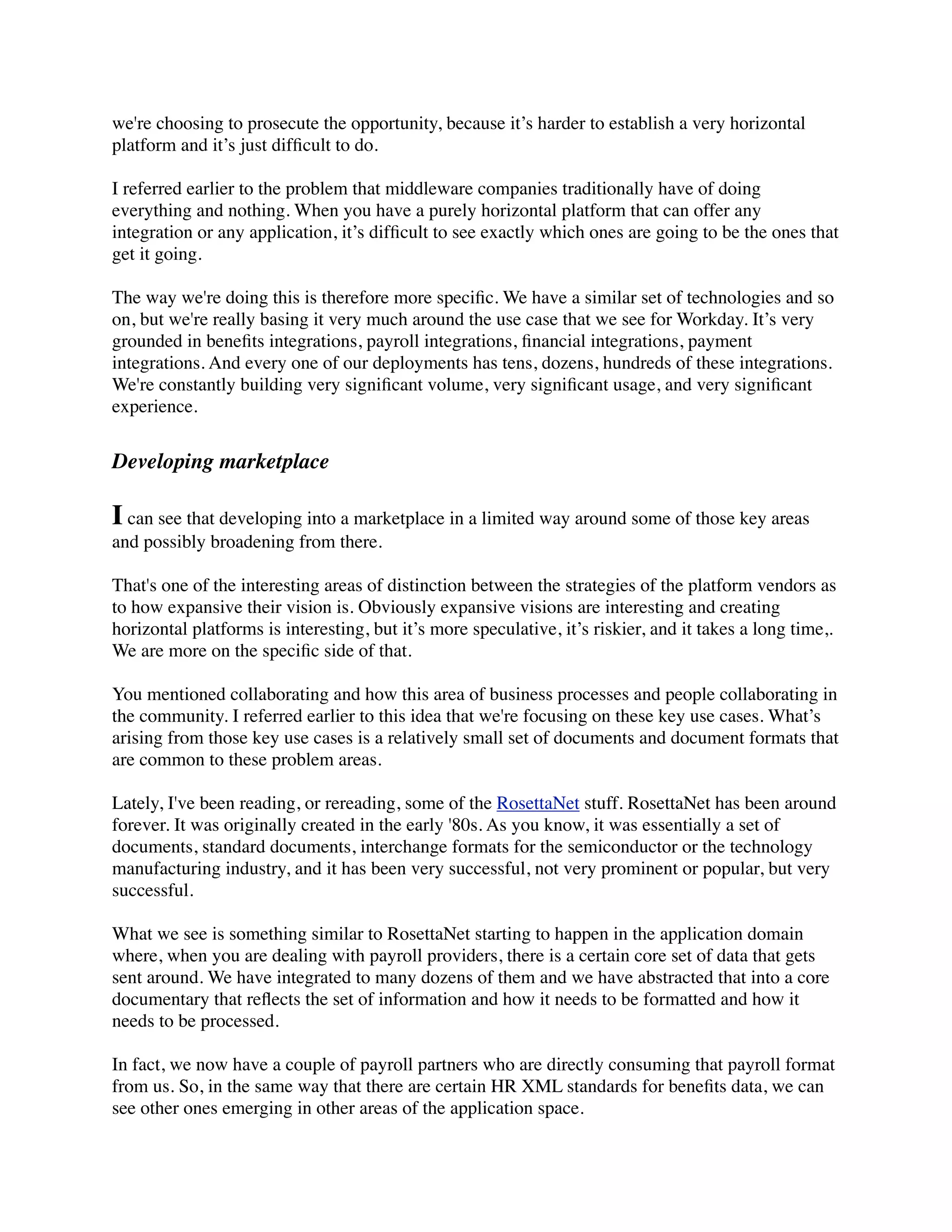 we're choosing to prosecute the opportunity, because it’s harder to establish a very horizontal
platform and it’s just difﬁcult to do.

I referred earlier to the problem that middleware companies traditionally have of doing
everything and nothing. When you have a purely horizontal platform that can offer any
integration or any application, it’s difﬁcult to see exactly which ones are going to be the ones that
get it going.

The way we're doing this is therefore more speciﬁc. We have a similar set of technologies and so
on, but we're really basing it very much around the use case that we see for Workday. It’s very
grounded in beneﬁts integrations, payroll integrations, ﬁnancial integrations, payment
integrations. And every one of our deployments has tens, dozens, hundreds of these integrations.
We're constantly building very signiﬁcant volume, very signiﬁcant usage, and very signiﬁcant
experience.


Developing marketplace

I can see that developing into a marketplace in a limited way around some of those key areas
and possibly broadening from there.

That's one of the interesting areas of distinction between the strategies of the platform vendors as
to how expansive their vision is. Obviously expansive visions are interesting and creating
horizontal platforms is interesting, but it’s more speculative, it’s riskier, and it takes a long time,.
We are more on the speciﬁc side of that.

You mentioned collaborating and how this area of business processes and people collaborating in
the community. I referred earlier to this idea that we're focusing on these key use cases. What’s
arising from those key use cases is a relatively small set of documents and document formats that
are common to these problem areas.

Lately, I've been reading, or rereading, some of the RosettaNet stuff. RosettaNet has been around
forever. It was originally created in the early '80s. As you know, it was essentially a set of
documents, standard documents, interchange formats for the semiconductor or the technology
manufacturing industry, and it has been very successful, not very prominent or popular, but very
successful.

What we see is something similar to RosettaNet starting to happen in the application domain
where, when you are dealing with payroll providers, there is a certain core set of data that gets
sent around. We have integrated to many dozens of them and we have abstracted that into a core
documentary that reﬂects the set of information and how it needs to be formatted and how it
needs to be processed.

In fact, we now have a couple of payroll partners who are directly consuming that payroll format
from us. So, in the same way that there are certain HR XML standards for beneﬁts data, we can
see other ones emerging in other areas of the application space.
 