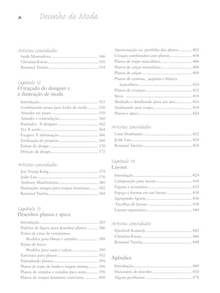 x Desenho de Moda
Artistas convidados
Saida Mouradova............................................. 346
Christina Kwon................................................ 350
Resumo/ Tarefas............................................... 354
Capítulo 12
O traçado do designer e
a ilustração de moda
Introdução........................................................ 355
Combinando poses para looks de moda.......... 356
Atitudes em poses ............................................ 358
Atitudes e contradições.................................... 360
Ilustrador X designer ...................................... 362
Ver X sentir...................................................... 364
Exagero X informação..................................... 366
Estilização de projetos...................................... 368
Ênfase do design .............................................. 370
Direção de design............................................. 372
Artistas convidados
Joo Young Kang............................................... 374
Jodie Lau.......................................................... 376
Anthony Manfredonia ..................................... 380
Ilustrações antigas para roupas femininas ....... 382
Resumo/ Tarefas............................................... 384
Capítulo 13
Desenhos planos e specs
Introdução........................................................ 385
Padrões de figura para desenhos planos ......... 386
Partes de cima de vestimentas
Modelos para blusas e vestidos ................... 388
Partes de baixo
Modelos para saias e calças......................... 390
Estrutura para planos ...................................... 392
Entendendo planos........................................... 394
Planos de trajes de banho e roupas íntimas......... 396
Planos de vestidos e vestidos para noite........... 398
Planos de roupas femininas exteriores............. 400
Apresentação ou portfólio dos planos ............ 402
Croquis combinados com planos..................... 404
Planos de trajes masculinos.............................. 406
Planos de calças masculinas............................. 408
Planos de calças ............................................... 409
Planos de camisas, jaquetas e blazers
masculinos................................................... 410
Planos de crianças............................................ 412
Specs ............................................................... 414
Medindo e detalhando para um spec............... 416
Analisando uma roupa..................................... 418
Planos e specs................................................... 420
Artistas convidados
Catie Donhauser .............................................. 422
Jodie Lau.......................................................... 424
Resumo/ Tarefas............................................... 428
Capítulo 14
Layout
Introdução........................................................ 429
Composição para layout.................................. 430
Figuras e acessórios.......................................... 432
Espaço e formas em um layout........................ 434
Agrupando figuras ........................................... 436
Escolhas de layout .......................................... 438
Layout espontâneo........................................... 440
Artistas convidados
Elizabeth Kennedy ........................................... 442
Christina Kwon................................................ 446
Resumo/ Tarefas............................................... 448
Apêndice
Introdução........................................................ 449
Dicionário de desenho ..................................... 450
Alguns problemas ........................................... 478
5eFMnew-volume 1.qxd:4eFMv4 11/08/11 13:25 Page x
 