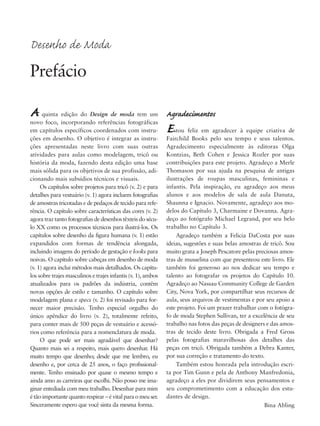 Agradecimentos
Estou feliz em agradecer à equipe criativa de
Fairchild Books pelo seu tempo e seus talentos.
Agradecimento especialmente às editoras Olga
Kontzias, Beth Cohen e Jessica Rozler por suas
contribuições para este projeto. Agradeço a Merle
Thomason por sua ajuda na pesquisa de antigas
ilustrações de roupas masculinas, femininas e
infantis. Pela inspiração, eu agradeço aos meus
alunos e aos modelos de sala de aula Danuta,
Shaunna e Ignacio. Novamente, agradeço aos mo-
delos do Capítulo 3, Charmaine e Dovanna. Agra-
deço ao fotógrafo Michael Legrand, por seu belo
trabalho no Capítulo 3.
Agradeço também a Felicia DaCosta por suas
ideias, sugestões e suas belas amostras de tricô. Sou
muito grata a Joseph Pescatore pelas preciosas amos-
tras de musselina com que presenteou este livro. Ele
também foi generoso ao nos dedicar seu tempo e
talento ao fotografar os projetos do Capítulo 10.
Agradeço ao Nassau Community College de Garden
City, Nova York, por compartilhar seus recursos de
aula, seus arquivos de vestimentas e por seu apoio a
este projeto. Foi um prazer trabalhar com o fotógra-
fo de moda Stephen Sullivan, ter a excelência de seu
trabalho nas fotos das peças de designers e das amos-
tras de tecido deste livro. Obrigada a Fred Gross
pelas fotografias maravilhosas dos detalhes das
peças em tricô. Obrigada também a Debra Kanter,
por sua correção e tratamento do texto.
Também estou honrada pela introdução escri-
ta por Tim Gunn e pela de Anthony Manfredonia,
agradeço a eles por dividirem seus pensamentos e
seu comprometimento com a educação dos estu-
dantes de design.
Bina Abling
A quinta edição do Design de moda tem um
novo foco, incorporando referências fotográficas
em capítulos específicos coordenados com instru-
ções em desenho. O objetivo é integrar as instru-
ções apresentadas neste livro com suas outras
atividades para aulas como modelagem, tricô ou
história da moda, fazendo desta edição uma base
mais sólida para os objetivos de sua profissão, adi-
cionando mais subsídios técnicos e visuais.
Os capítulos sobre projetos para tricô (v. 2) e para
detalhes para vestuário (v. 1) agora incluem fotografias
de amostras tricotadas e de pedaços de tecido para refe-
rência. O capítulo sobre características das cores (v. 2)
agora traz tanto fotografias de desenhos têxteis do sécu-
lo XX como os processos técnicos para ilustrá-los. Os
capítulos sobre desenho da figura humana (v. 1) estão
expandidos com formas de tendência alongada,
incluindo imagens do período de gestação e looks para
noivas. O capítulo sobre cabeças em desenho de moda
(v. 1) agora inclui métodos mais detalhados. Os capítu-
los sobre trajes masculinos e trajes infantis (v. 1), ambos
atualizados para os padrões da indústria, contêm
novas opções de estilo e tamanho. O capítulo sobre
modelagem plana e specs (v. 2) foi revisado para for-
necer maior precisão. Tenho especial orgulho do
único apêndice do livro (v. 2), totalmente refeito,
para conter mais de 500 peças de vestuário e acessó-
rios como referência para a nomenclatura de moda.
O que pode ser mais agradável que desenhar?
Quanto mais sei a respeito, mais quero desenhar. Há
muito tempo que desenho; desde que me lembro, eu
desenho e, por cerca de 25 anos, o faço profissional-
mente. Tenho ensinado por quase o mesmo tempo e
ainda amo as carreiras que escolhi. Não posso me ima-
ginar entediada com meu trabalho. Desenhar para mim
é tão importante quanto respirar – é vital para o meu ser.
Sinceramente espero que você sinta da mesma forma.
Desenho de Moda
Prefácio
5eFMnew-volume 1.qxd:4eFMv4 11/08/11 13:25 Page xi
 