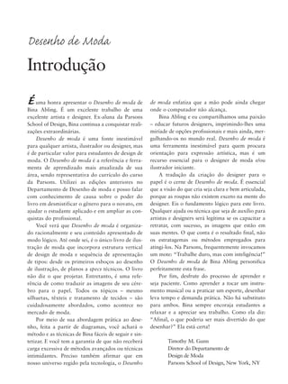 Éuma honra apresentar o Desenho de moda de
Bina Abling. É um excelente trabalho de uma
excelente artista e designer. Ex-aluna da Parsons
School of Design, Bina continua a conquistar reali-
zações extraordinárias.
Desenho de moda é uma fonte inestimável
para qualquer artista, ilustrador ou designer, mas
é de particular valor para estudantes de design de
moda. O Desenho de moda é a referência e ferra-
menta de aprendizado mais atualizada de sua
área, sendo representativa do currículo do curso
da Parsons. Utilizei as edições anteriores no
Departamento de Desenho de moda e posso falar
com conhecimento de causa sobre o poder do
livro em desmistificar o gênero para o novato, em
ajudar o estudante aplicado e em ampliar as con-
quistas do profissional.
Você verá que Desenho de moda é organiza-
do racionalmente e seu conteúdo apresentado de
modo lógico. Até onde sei, é o único livro de ilus-
tração de moda que incorpora estrutura vertical
de design de moda e sequência de apresentação
de tipos: desde os primeiros esboços ao desenho
de ilustração, de planos a specs técnicos. O livro
não diz o que projetar. Entretanto, é uma refe-
rência de como traduzir as imagens de seu cére-
bro para o papel. Todos os tópicos – mesmo
silhuetas, têxteis e tratamento de tecidos – são
cuidadosamente abordados, como acontece no
mercado de moda.
Por meio de sua abordagem prática ao dese-
nho, feita a partir de diagramas, você achará o
método e as técnicas de Bina fáceis de seguir e sin-
tetizar. E você tem a garantia de que não receberá
carga excessiva de métodos avançados ou técnicas
intimidantes. Preciso também afirmar que em
nosso universo regido pela tecnologia, o Desenho
de moda enfatiza que a mão pode ainda chegar
onde o computador não alcança.
Bina Abling e eu compartilhamos uma paixão
– educar futuros designers, imprimindo-lhes uma
miríade de opções profissionais e mais ainda, mer-
gulhando-os no mundo real. Desenho de moda é
uma ferramenta inestimável para quem procura
orientação para expressão artística, mas é um
recurso essencial para o designer de moda e/ou
ilustrador iniciante.
A tradução da criação do designer para o
papel é o cerne de Desenho de moda. É essencial
que a visão do que cria seja clara e bem articulada,
porque as roupas não existem exceto na mente do
designer. Eis o fundamento lógico para este livro.
Qualquer ajuda ou técnica que seja de auxílio para
artistas e designers será legítima se os capacitar a
retratar, com sucesso, as imagens que estão em
suas mentes. O que conta é o resultado final, não
os estratagemas ou métodos empregados para
atingi-los. Na Parsons, frequentemente invocamos
um mote: “Trabalhe duro, mas com inteligência!”
O Desenho de moda de Bina Abling personifica
perfeitamente esta frase.
Por fim, desfrute do processo de aprender e
seja paciente. Como aprender a tocar um instru-
mento musical ou a praticar um esporte, desenhar
leva tempo e demanda prática. Não há substituto
para ambos. Bina sempre encoraja estudantes a
relaxar e a apreciar seu trabalho. Como ela diz:
“Afinal, o que poderia ser mais divertido do que
desenhar?” Ela está certa!
Timothy M. Gunn
Diretor do Departamento de
Design de Moda
Parsons School of Design, New York, NY
Desenho de Moda
Introdução
5eFMnew-volume 1.qxd:4eFMv4 11/08/11 13:25 Page xiii
 