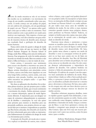 xiv Desenho de Moda
Aarte da moda encontra-se não só na textura
dos tecidos ou no modelado e no movimento da
roupa de um modelo caminhando sobre uma pas-
sarela. A moda começa em um pedaço de papel,
em um caderno de anotações, em um guardanapo
de papel, em um “Post-it” ou apenas sobre qual-
quer coisa que se tenha à mão no momento. Você
ficaria surpreso com o que poderia ser usado para
motivar sua inspiração. Não importa a forma que
sua tela assuma, você deve dominar um grau míni-
mo de maestria técnica de desenho para alcançar
seu resultado final: a perfeição do desenho da
forma humana.
Nunca estive ciente do quanto o design de moda
significava para mim, até que me inscrevi no High
School Summer Program da Parsons School of
Design, tendo Bina Abling como uma de minhas pro-
fessoras. Esse programa de verão foi minha primeira
incursão no mundo da moda. Bina nos ensinou a não
temer a folha em branco e a não ter medo de errar.
Como artista, é necessário usar sentimento
para evocar um desenho e encontrar seu senso de
“linha” e “espaço”, isto é, seu modo de desenhar.
Alguns artistas desenham com pinceladas curtas
de efeito, outros com linha mais angulares ou com
uma longa linha contínua, outros ainda, com uma
audaciosa mão pesada. Lembre, esse processo é
sobre encontrar seu próprio estilo – o que Bina
sempre me ensinou.
São duas as aplicações dos desenhos: há os dese-
nhos planos técnicos, que são projetos para a indús-
tria, e os desenhos de moda, que evocam sentimento
e movimento da criação. Ambos precisam comuni-
car a mesma informação, apenas de modo ligeira-
mente diferente. É importante para um designer ser
capaz de comunicar adequadamente os ajustamen-
tos de detalhes e construções. Se você não quiser
estar presente para mostrar os desenhos para sua
presumida audiência, seus projetos devem ser capa-
zes de falar por si mesmos e responderem as questões
que lhes forem colocadas. Em Desenho de moda há
um bem solucionado guia para todas as representa-
ções bidimensionais da indústria de design de moda
e as ferramentas para criá-las.
A intenção do Desenho de moda não é ensiná-
-lo a replicar os desenhos de outros, mas a desen-
volver o básico, com o qual você poderá desenvol-
ver seu próprio estilo. Eu incorporei as lições desse
livro e as instruções de Bina desde o tempo em que
me formei na Parsons School e os venho utilizan-
do por todos esses meus anos de trabalho na
indústria da moda. Eu me refiro a esses mesmos
conceitos quando oriento meus próprios alunos,
como professor na Parsons School. Todavia, eu
sempre os lembro para não copiar, mas para adap-
tar as orientações de acordo com a abordagem
dada ao desenho de moda.
Encorajo meus alunos e assistentes a nunca
usarem os modelos para desenho de moda. Digo
que, ao usá-los, seu senso de figura e estilo pessoal
de desenho nunca será desenvolvido. De fato,
para ajudar meus alunos a superar seu medo de
desenhar e errar (a concepção errônea da perfei-
ção) eu os faço usar caneta em vez de lápis em
seus cadernos de desenho. Isso lhes dá liberdade
para desenhar sem os limites da perfeição. Se você
errar, mexa-se ou desenhe em cima. Eu não consi-
go destacar suficientemente a importância do
caderno de desenho. Um caderno benfeito irá
mostrar a linha de pensamento, do conceito até a
finalização. O caderno de croquis é um dos aspec-
tos mais analisados da indústria da moda. Hoje,
muita ênfase é dada ao velho e bem-acabado port-
fólio, e o processo é pouco considerado. Os esbo-
ços e os desenhos acabados deveriam ter o mesmo
peso e deveriam se relacionar. De fato, meu cader-
no de croquis tem sido um fator decisivo para eu
ter conseguido alcançar marcos no decorrer de
minha carreira.
Desenhos enfatizam pequenos detalhes, tanto
os rápidos quanto aqueles bem delineados, e sem-
pre são consistentes quanto ao estilo. Assim, como
sou conhecido como designer, também sou como
desenhista e ilustrador de moda. Graças à orienta-
ção de Bina e a este livro aprimorei a técnica do
desenho e conquistei uma posição no mundo da
Alta Costura. Que este livro seja um recurso pre-
cioso para você e para sua carreira, como foi para
mim e para a minha.
Anthony Manfredonia, Designer-Chefe
Isaac Mizrahi Haute Couture
5eFMnew-volume 1.qxd:4eFMv4 11/08/11 13:25 Page xiv
 
