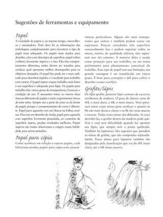 rísticas particulares. Alguns são mais transpa-
rentes que outros e também podem variar em
espessura. Poucas variedades têm superfície
razoavelmente lisa e podem suportar todos os
meios, outros, de qualidade inferior, não supor-
tam uso tão extenso. A maioria deles é usada
como proteção para seu trabalho, ou em testes
preliminares para planejamento conceitual do
trabalho. Esse tipo de papel tem uso limitado; sua
grande vantagem é ser translúcido em vários
graus. É bom para correções e útil para cobrir o
desenho (como overlay).
Grafite/lápis
Os lápis grafite parecem lápis comuns de escrever,
recobertos de madeira. O grau de dureza varia de
6H, o mais duro, a 6B, o mais macio. Você preci-
sará testar essas minas para verificar o quanto as
Hs são mais duras e claras e os Bs são mais macias
e escuras. Todas essas minas são delicadas. Se você
derrubá-las, o grafite dentro da madeira pode que-
brar e você terá dificuldade quando for apontar
seu lápis, que sempre terá a ponta quebrada.
Também há lapiseiras. São suportes que prendem
as minas de grafite, que são compradas separada-
mente. Essas minas para lapiseira também são
designadas pela classificação que vai do 6H (mais
claro) até o 6B (mais escuro).
Sugestões de ferramentas e equipamento
Papel
A variedade de papeis é, ao mesmo tempo, maravilho-
sa e assustadora. Você deve ler as informações das
embalagens cuidadosamente para encontrar o tipo de
papel mais adequado. Os papéis mais usados para
desenho, vêm com dois tipos de superfície: papel velino
(vellum), levemente áspero; e o liso. Eles têm compor-
tamentos diferentes, então devem ser testados para
verificar qual apresenta melhor desempenho para os
objetivos desejados. O papel liso pode ser o mais indi-
cado para desenhos rápidos e é excelente para trabalho
com caneta. O papel áspero requer trabalho mais lento
e sua superfície é adequada para lápis. Os papéis para
trabalho têm vários graus de transparência, brancura e
condição de uso. É necessário testar ao menos duas
marcas diferentes de papéis e então experimentar faixas
de teste nelas. Sempre use a parte de cima ou da frente
do papel, porque o comportamento do verso é diferen-
te. Papel para aquarela vem em blocos ou folhas avul-
sas. Para uso em desenho de moda, papel para aquarela
com superfície levemente granulada, ao contrário da
superfície áspera, produz resultados melhores. Papeis
ásperos são muito absorventes e exigem muita habili-
dade para serem pintados.
Papel para cópia
Como acontece em relação a outros papéis, cada
fabricante produz papéis para cópia com caracte-
5eFMnew-volume 1.qxd:4eFMv4 11/08/11 13:25 Page xv
 