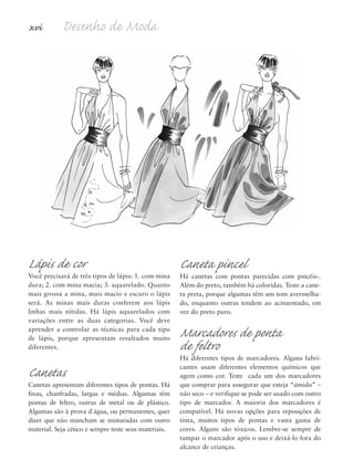 xvi Desenho de Moda
Lápis de cor
Você precisará de três tipos de lápis: 1. com mina
dura; 2. com mina macia; 3. aquarelado. Quanto
mais grossa a mina, mais macio e escuro o lápis
será. As minas mais duras conferem aos lápis
linhas mais nítidas. Há lápis aquarelados com
variações entre as duas categorias. Você deve
aprender a controlar as técnicas para cada tipo
de lápis, porque apresentam resultados muito
diferentes.
Canetas
Canetas apresentam diferentes tipos de pontas. Há
finas, chanfradas, largas e médias. Algumas têm
pontas de feltro, outras de metal ou de plástico.
Algumas são à prova d´água, ou permanentes, quer
dizer que não mancham se misturadas com outro
material. Seja cético e sempre teste seus materiais.
Caneta pincel
Há canetas com pontas parecidas com pincéis-.
Além do preto, também há coloridas. Teste a cane-
ta preta, porque algumas têm um tom avermelha-
do, enquanto outras tendem ao acinzentado, em
vez do preto puro.
Marcadores de ponta
de feltro
Há diferentes tipos de marcadores. Alguns fabri-
cantes usam diferentes elementos químicos que
agem como cor. Teste cada um dos marcadores
que comprar para assegurar que esteja “úmido” –
não seco – e verifique se pode ser usado com outro
tipo de marcador. A maioria dos marcadores é
compatível. Há novas opções para reposições de
tinta, muitos tipos de pontas e vasta gama de
cores. Alguns são tóxicos. Lembre-se sempre de
tampar o marcador após o uso e deixá-lo fora do
alcance de crianças.
5eFMnew-volume 1.qxd:4eFMv4 11/08/11 13:25 Page xvi
 