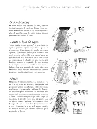 Sugestões de ferramentas e equipamento xvii
China Markers
O china marker tem a forma de lápis, com um
invólucro exterior de papel que deixa a ponta apa-
rente. O branco é sempre usado sobre representa-
ções de detalhes que, de outro modo, ficariam
perdidos nas camadas de tinta.
Tintas à base de água
Tanto guache como aquarela se dissolvem em
água; o guache é opaco enquanto a aquarela é
transparente. Essas tintas são usadas para criar
aguadas. Experimente ambas para encontrar com
qual trabalha melhor. Há uma incrível gama de
possibilidades para uso dessas tintas, que variam
do intenso para o delicado em uma mesma cor.
Pratique misturar a proporção de água em sua
tinta vagarosamente de modo a não formar
bolhas. Guache e aquarela são muito diferentes.
Há outras tintas de cores brilhantes que também
podem ser usadas em conjunto com aquarela.
Pincéis
Há pincéis de vários tamanhos. Sua numeração vai
de 0 a 12. Além do tamanho das pontas (que
podem ser chatas ou redondas) estão disponíveis
em diferentes tipos de pelos ou fibras. Geralmente,
os feitos com pelos de animais são melhores, pois
duram mais tempo, sem mancharem ou perderem
a forma. Encontre um pincel que tenha corpo ou
resistência à pressão e que seja adequado para
atender às suas necessidades. Quando comprar um
bom pincel, sempre o trate bem. Lave cada vez que
o usar e deixe-o secar na vertical, sempre apoiado
na parte de madeira, ou deitado, de modo que a
ponta não se dobre.
5eFMnew-volume 1.qxd:4eFMv4 11/08/11 13:25 Page xvii
 