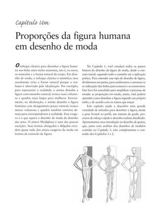 No Capítulo 1, você estudará todos os passos
básicos do desenho da figura de moda, desde o con-
ceito inicial, seguindo todo o caminho até a aplicação
prática. Para entender esse tipo de desenho de figura,
dividiremos em partes, para analisarmos a estrutura (e
as indicações das linhas para costura) e as reuniremos.
Este livro foi concebido para simplificar o processo de
estudar as proporções em moda, assim, você poderá
aprender como desenhar a figura segundo seu próprio
estilo, e de acordo com os rumos que traçar.
Este capítulo ajuda a descobrir uma grande
variedade de métodos para desenhar a figura, desde
a pose frontal ao perfil, um sistema de grade, pro-
cessos de esboço rápido e desenho realista detalhado.
Apresentamos uma introdução ao desenho de gestos,
que, junto com análises dos desenhos de modelos
contidas no Capítulo 3, irão complementar o con-
teúdo dos Capítulos 1 e 2.
Oenfoque clássico para desenhar a figura huma-
na nas belas artes inclui anatomia, isto é, os ossos,
os músculos e a forma natural do corpo. Em dese-
nho de moda, o enfoque clássico é mimético, mas
usualmente evita a forma natural porque o rea-
lismo é abreviado pela idealização. Por exemplo,
para representar a realidade, o artista desenha a
figura com tamanho natural, tronco mais volumo-
so e quadris mais largos para mulheres. Inversa-
mente, na idealização, o artista desenha a figura
feminina com alongamento pouco natural, tronco
menos volumoso e quadris também estreitos de-
mais para corresponderem à realidade. Esse exage-
ro é o que separa o desenho de moda do desenho
das artes. O pintor Modigliani é uma das poucas
exceções. Suas formas alongadas e delgadas exce-
dem quase tudo dos atuais exageros da moda em
termos da extensão da figura.
Capítulo Um
Proporções da figura humana
em desenho de moda
5eChap1.qxd:4eChap. 01v4 11/08/11 13:31 Page 1
 