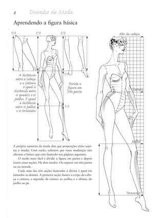 2 Desenho de Moda
Aprendendo a figura básica
A própria natureza da moda dita que proporções estão sujei-
tas a mudar. Com razão, sabemos que essas mudanças não
alteram o básico que está ilustrado nas páginas seguintes.
O modo mais fácil é dividir a figura em partes e depois
reunir essas seções. Há dois modos. Ou separar em três partes
ou na metade.
Cada uma das três seções ilustradas à direita é igual em
tamanho às demais. A primeira seção ilustra o corpo da cabe-
ça à cintura; a segunda, da cintura ao joelho; e a última, do
joelho ao pé.
Alto da cabeça
A distância
entre a cabeça
e a cintura
é igual à
distância entre
os quadris e os
joelhos. É igual
à distância
entre os joelhos
e os tornozelos
1/3 1/3 1/3
1/3
1/3
Divida a
figura em
três partes Cintura
Joelhos
Tornozelos
5eChap1.qxd:4eChap. 01v4 11/08/11 13:31 Page 2
 