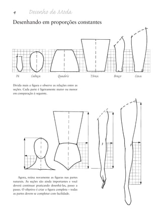 4 Desenho de Moda
Divida mais a figura e observe as relações entre as
seções. Cada parte é ligeiramente maior ou menor
em comparação à seguinte.
Agora, reúna novamente as figuras nas partes
naturais. As seções são ainda importantes e você
deverá continuar praticando desenhá-las, passo a
passo. O objetivo é criar a figura completa – todas
as partes devem se completar com facilidade.
Pé Cabeça Quadris Tórax Braço Coxa
Desenhando em proporções constantes
5eChap1.qxd:4eChap. 01v4 11/08/11 13:31 Page 4
 