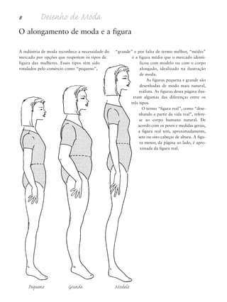 8 Desenho de Moda
A indústria de moda reconhece a necessidade do
mercado por opções que respeitem os tipos de
figura das mulheres. Esses tipos têm sido
rotulados pelo comércio como “pequeno”,
“grande” e por falta de termo melhor, “médio”
é a figura média que o mercado identi-
ficou com modelo ou com o corpo
alongado, idealizado na ilustração
de moda.
As figuras pequena e grande são
desenhadas de modo mais natural,
realista. As figuras desta página ilus-
tram algumas das diferenças entre os
três tipos.
O termo “figura real”, como “dese-
nhando a partir da vida real”, refere-
se ao corpo humano natural. De
acordo com os pesos e medidas gerais,
a figura real tem, aproximadamente,
sete ou oito cabeças de altura. A figu-
ra menor, da página ao lado, é apro-
ximada da figura real.
O alongamento de moda e a figura
Pequeno Grande Modelo
5eChap1.qxd:4eChap. 01v4 11/08/11 13:31 Page 8
 