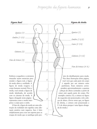 Proporções da figura humana 9
Embora o esqueleto e a estrutura
muscular sejam essenciais para
estudar a figura real, a figura
de moda altera a realidade. A
figura de moda exagera o
corpo humano normal. Para a
moda, você estuda a figura de
modo idealizado, de acordo
com os cânones da moda. A
figura alongada nesta página
representa como a moda inter-
preta o corpo para o estilo.
O fato de a figura de moda ser uma abs-
tração da realidade não significa uma alte-
ração positiva nem negativa. Isso é feito
simplesmente para criar um suporte para as
roupas de modo que se justifique pelo pro-
jeto do detalhamento para moda.
Nas duas ilustrações desta página,
você verá que cada parte do corpo
é seguida por um número entre
parênteses. Esses números corres-
pondem aproximadamente a quantas
cabeças de altura (contadas a partir de
cima) está aquela parte do corpo. Por
exemplo: cintura (3); a cintura na figura
da esquerda está posicionada a três cabe-
ças de altura. (Favor notar que, na figura
da direita, a cintura está posicionada a
3 ½ de altura porque é uma figura alonga-
da de moda.)
1
2
3
4
5
6
7
8
9
91/2
Figura Real Figura de Moda
Queixo (1)
Ombro (1 2/3)
Cava (2 1/4)
Cintura (3 1/2)
Fim do tronco (4 ½)
Queixo (1)
Ombro (1 1/3)
Cava (2)
Cintura (3)
Fim do tronco (4)
5eChap1.qxd:4eChap. 01v4 11/08/11 13:31 Page 9
 