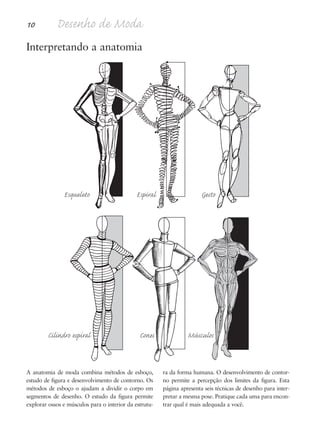 10 Desenho de Moda
A anatomia de moda combina métodos de esboço,
estudo de figura e desenvolvimento de contorno. Os
métodos de esboço o ajudam a dividir o corpo em
segmentos de desenho. O estudo da figura permite
explorar ossos e músculos para o interior da estrutu-
ra da forma humana. O desenvolvimento de contor-
no permite a percepção dos limites da figura. Esta
página apresenta seis técnicas de desenho para inter-
pretar a mesma pose. Pratique cada uma para encon-
trar qual é mais adequada a você.
Interpretando a anatomia
Esqueleto Espiral Gesto
Cilindro espiral Cones Músculos
5eChap1.qxd:4eChap. 01v4 11/08/11 13:31 Page 10
 