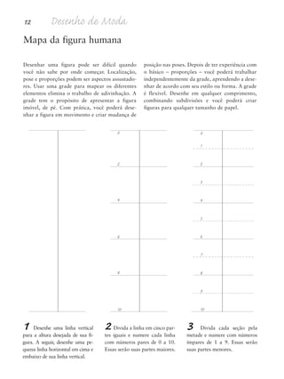 12 Desenho de Moda
Mapa da figura humana
Desenhar uma figura pode ser difícil quando
você não sabe por onde começar. Localização,
pose e proporções podem ser aspectos assustado-
res. Usar uma grade para mapear os diferentes
elementos elimina o trabalho de adivinhação. A
grade tem o propósito de apresentar a figura
imóvel, de pé. Com prática, você poderá dese-
nhar a figura em movimento e criar mudança de
posição nas poses. Depois de ter experiência com
o básico – proporções – você poderá trabalhar
independentemente da grade, aprendendo a dese-
nhar de acordo com seu estilo ou forma. A grade
é flexível. Desenhe em qualquer comprimento,
combinando subdivisões e você poderá criar
figuras para qualquer tamanho de papel.
0
2
4
6
8
10
0
1
2
3
4
5
6
7
8
9
10
1 Desenhe uma linha vertical
para a altura desejada de sua fi-
gura. A seguir, desenhe uma pe-
quena linha horizontal em cima e
embaixo de sua linha vertical.
2 Divida a linha em cinco par-
tes iguais e numere cada linha
com números pares de 0 a 10.
Essas serão suas partes maiores.
3 Divida cada seção pela
metade e numere com números
ímpares de 1 a 9. Essas serão
suas partes menores.
5eChap1.qxd:4eChap. 01v4 11/08/11 13:31 Page 12
 