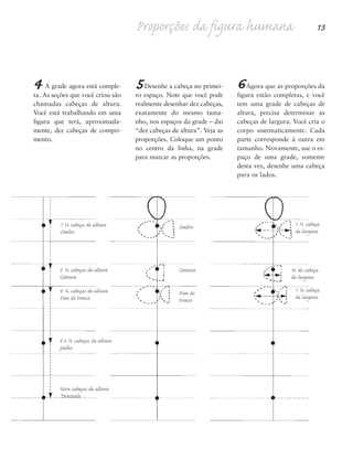 4 A grade agora está comple-
ta. As seções que você criou são
chamadas cabeças de altura.
Você está trabalhando em uma
figura que terá, aproximada-
mente, dez cabeças de compri-
mento.
5Desenhe a cabeça no primei-
ro espaço. Note que você pode
realmente desenhar dez cabeças,
exatamente do mesmo tama-
nho, nos espaços da grade – daí
“dez cabeças de altura”. Veja as
proporções. Coloque um ponto
no centro da linha, na grade
para marcar as proporções.
6Agora que as proporções da
figura estão completas, e você
tem uma grade de cabeças de
altura, precisa determinar as
cabeças de largura. Você cria o
corpo sistematicamente. Cada
parte corresponde à outra em
tamanho. Novamente, use o es-
paço de uma grade, somente
desta vez, desenhe uma cabeça
para os lados.
Proporções da figura humana 13
1 ½ cabeça
de largura
¾ de cabeça
de largura
1 ¼ cabeça
de largura
1 ¼ cabeça de altura
Ombro
3 ¼ cabeças de altura
Cintura
4 ¼ cabeças de altura
Fim do tronco
6 e ½ cabeças de altura
Joelho
Nove cabeças de altura
Tornozelo
Ombro
Cintura
Fim do
tronco
5eChap1.qxd:4eChap. 01v4 11/08/11 13:31 Page 13
 