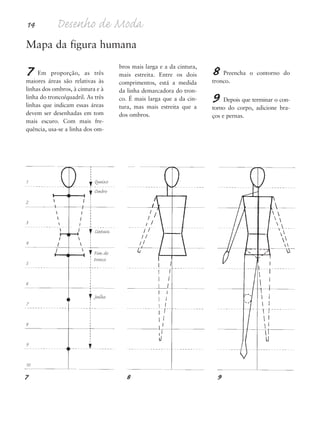 14 Desenho de Moda
Mapa da figura humana
7 Em proporção, as três
maiores áreas são relativas às
linhas dos ombros, à cintura e à
linha do tronco/quadril. As três
linhas que indicam essas áreas
devem ser desenhadas em tom
mais escuro. Com mais fre-
quência, usa-se a linha dos om-
bros mais larga e a da cintura,
mais estreita. Entre os dois
comprimentos, está a medida
da linha demarcadora do tron-
co. É mais larga que a da cin-
tura, mas mais estreita que a
dos ombros.
8 Preencha o contorno do
tronco.
9 Depois que terminar o con-
torno do corpo, adicione bra-
ços e pernas.
1
2
3
4
5
6
7
8
9
10
Queixo
Ombro
Cintura
Fim do
tronco
Joelho
7 8 9
5eChap1.qxd:4eChap. 01v4 11/08/11 13:31 Page 14
 