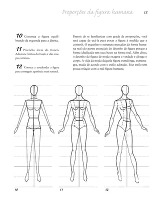 10 Construa a figura equili-
brando da esquerda para a direita.
11 Preencha áreas do tronco.
Adicione linhas do busto e das rou-
pas íntimas.
12 Comece a arredondar a figura
para conseguir aparência mais natural.
Depois de se familiarizar com grade de proporções, você
será capaz de usá-la para posar a figura à medida que a
constrói. O esqueleto e estrutura muscular da forma huma-
na real são partes essenciais do desenho de figura porque a
forma idealizada tem suas bases na forma real. Além disso,
o desenho da figura de moda exagera a verdade e alonga o
corpo. A vida da moda daquela figura extralonga, extrama-
gra, muda de acordo com o estilo adotado. Esse estilo tem
pouca relação com a real figura humana.
Proporções da figura humana 15
10 11 12
5eChap1.qxd:4eChap. 01v4 11/08/11 13:31 Page 15
 