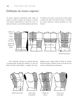 16 Desenho de Moda
Recorte princesa Uma cava Torção do Uma cava
escondida tronco escondida
Definição do tronco superior
Ápice do busto Linha do busto
Linha da cintura
Recortes princesa
O tronco superior, desenhado mais largo na
linha do ombro, afunila em direção à cintura
com forma trapezoidal. O centro do seio é o
ápice do busto e cai na linha mediana do tórax.
As linhas curvas para o arco do seio estão acima
e abaixo do ápice da linha do busto. As linhas
do recorte princesa correm paralelas ao eixo
frontal.
Vire e posicione o tronco e as costuras princesa
se tornam parte da linha de contorno. A curva da
linha do busto pode definir a margem do tórax.
Algumas poses torcem todas as linhas de costura
através do tronco. Observe como as curvas da cava
crescem e diminuem com cada pose.
Linha do
ombro
Cava
Linha
da cava
Centro da
fonte do
peito
5eChap1.qxd:4eChap. 01v4 11/08/11 13:31 Page 16
 