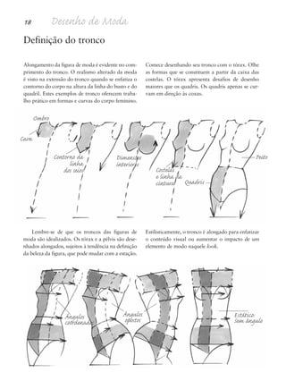 18 Desenho de Moda
Definição do tronco
Alongamento da figura de moda é evidente no com-
primento do tronco. O realismo alterado da moda
é visto na extensão do tronco quando se enfatiza o
contorno do corpo na altura da linha do busto e do
quadril. Estes exemplos de tronco oferecem traba-
lho prático em formas e curvas do corpo feminino.
Comece desenhando seu tronco com o tórax. Olhe
as formas que se constituem a partir da caixa das
costelas. O tórax apresenta desafios de desenho
maiores que os quadris. Os quadris apenas se cur-
vam em direção às coxas.
Lembre-se de que os troncos das figuras de
moda são idealizados. Os tórax e a pélvis são dese-
nhados alongados, sujeitos à tendência na definição
da beleza da figura, que pode mudar com a estação.
Estilisticamente, o tronco é alongado para enfatizar
o conteúdo visual ou aumentar o impacto de um
elemento de modo naquele look.
Ombro
Cava
Contorno da
linha
dos seios
Ângulos
coordenados
Estático:
Sem ângulo
Costelas
e linha da
cintura Quadris
PeitoDimensões
interiores
Ângulos
opostos
5eChap1.qxd:4eChap. 01v4 11/08/11 13:31 Page 18
 