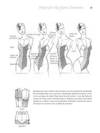 Proporções da figura humana 19
Recorte
princesa
Peito
Linha da
cintura
Quadris
Quadril até
a linha da
cintura
Recorte
princesa
torna-se
linha de
contorno
Centro do corpo Linha do
ombro
Costura
princesa
Cava
Qualquer que seja o objetivo de seu estilo, você irá necessitar de um desenho
bem fundamentado com contornos e proporções identificáveis para o tron-
co de sua figura de moda. Parte desse foco da moda é o uso das linhas de
costura do tronco como orientação para a dinâmica das poses. Essas linhas
ajudam-no a definir a ação em seu desenho, alinhando o interior do tórax e
do tronco em conjunto com as linhas de contorno.
Tórax
Quadris
5eChap1.qxd:4eChap. 01v4 11/08/11 13:31 Page 19
 