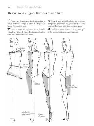 22 Desenho de Moda
1 2 3 4
3 O eixo frontal irá dividir a linha dos quadris na
entreperna, resultando na coxa direita e coxa
esquerda. Desenhar primeiro a perna de apoio.
4 Começar a perna estendida. Inicie, então pela
virilha em direção à parte interior da coxa.
Desenhando a figura humana à mão livre
Ângulos
Virilha
Centro/
frente
Linha de
equilíbrio Perna
de apoio
Perna
estendida
1 Comece seu desenho com ângulos de ação cru-
zando o tronco. Marque a altura e a largura do
tronco e coloque na pose.
2 Desça a linha de equilíbrio até o “chão”.
Estabeleça a altura da figura. Estabeleça a direção e
curva para o eixo frontal da figura.
5eChap1.qxd:4eChap. 01v4 11/08/11 13:31 Page 22
 