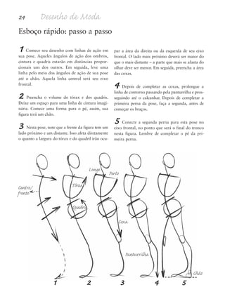 24 Desenho de Moda
1 Comece seu desenho com linhas de ação em
sua pose. Aqueles ângulos de ação dos ombros,
cintura e quadris estarão em distâncias propor-
cionais uns dos outros. Em seguida, leve uma
linha pelo meio dos ângulos de ação de sua pose
até o chão. Aquela linha central será seu eixo
frontal.
2 Preencha o volume do tórax e dos quadris.
Deixe um espaço para uma linha de cintura imagi-
nária. Comece uma forma para o pé, assim, sua
figura terá um chão.
3 Nesta pose, note que a frente da figura tem um
lado próximo e um distante. Isso afeta diretamente
o quanto a largura do tórax e do quadril irão ocu-
par a área da direita ou da esquerda de seu eixo
frontal. O lado mais próximo deverá ser maior do
que o mais distante – a parte que mais se afasta do
olhar deve ser menor. Em seguida, preencha a área
das coxas.
4 Depois de completar as coxas, prolongue a
linha de contorno passando pela panturrilha e pros-
seguindo até o calcanhar. Depois de completar a
primeira perna da pose, faça a segunda, antes de
começar os braços.
5 Conecte a segunda perna para esta pose no
eixo frontal, no ponto que será o final do tronco
nesta figura. Lembre de completar o pé da pri-
meira perna.
Esboço rápido: passo a passo
Centro/
frente
Longe
Perto
Tórax
Quadris
Coxa
Panturrilha
Chão
1 2 3 4 5
5eChap1.qxd:4eChap. 01v4 11/08/11 13:31 Page 24
 