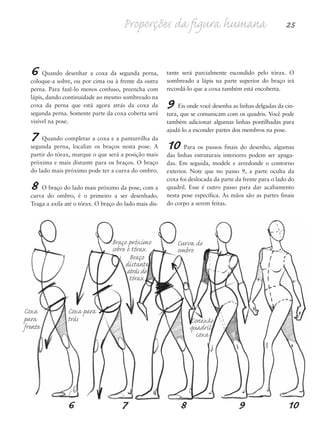 6 Quando desenhar a coxa da segunda perna,
coloque-a sobre, ou por cima ou à frente da outra
perna. Para fazê-lo menos confuso, preencha com
lápis, dando continuidade ao mesmo sombreado na
coxa da perna que está agora atrás da coxa da
segunda perna. Somente parte da coxa coberta será
visível na pose.
7 Quando completar a coxa e a panturrilha da
segunda perna, localize os braços nesta pose. A
partir do tórax, marque o que será a posição mais
próxima e mais distante para os braços. O braço
do lado mais próximo pode ter a curva do ombro.
8 O braço do lado mais próximo da pose, com a
curva do ombro, é o primeiro a ser desenhado.
Traga a axila até o tórax. O braço do lado mais dis-
tante será parcialmente escondido pelo tórax. O
sombreado a lápis na parte superior do braço irá
recordá-lo que a coxa também está encoberta.
9 Eis onde você desenha as linhas delgadas da cin-
tura, que se comunicam com os quadris. Você pode
também adicionar algumas linhas pontilhadas para
ajudá-lo a esconder partes dos membros na pose.
10 Para os passos finais do desenho, algumas
das linhas estruturais interiores podem ser apaga-
das. Em seguida, modele e arredonde o contorno
exterior. Note que no passo 9, a parte oculta da
coxa foi deslocada da parte da frente para o lado do
quadril. Esse é outro passo para dar acabamento
nesta pose específica. As mãos são as partes finais
do corpo a serem feitas.
Proporções da figura humana 25
6 7 8 9 10
Coxa
para
frente
Coxa para
trás
Braço próximo
sobre o tórax
Curva do
ombro
Braço
distante
atrás do
tórax
Conexão
quadril/
coxa
5eChap1.qxd:4eChap. 01v4 11/08/11 13:31 Page 25
 