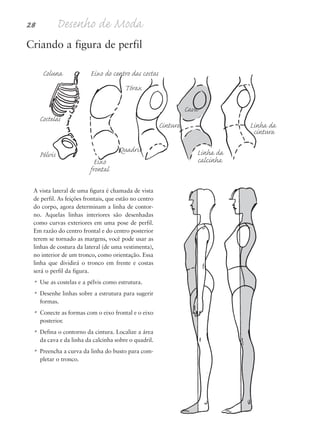 Criando a figura de perfil
Coluna Eixo do centro das costas
Tórax
Cava
Costelas
Cintura Linha da
cintura
Pélvis
Eixo
Quadris Linha da
frontal
calcinha
A vista lateral de uma figura é chamada de vista
de perfil. As feições frontais, que estão no centro
do corpo, agora determinam a linha de contor-
no. Aquelas linhas interiores são desenhadas
como curvas exteriores em uma pose de perfil.
Em razão do centro frontal e do centro posterior
terem se tornado as margens, você pode usar as
linhas de costura da lateral (de uma vestimenta),
no interior de um tronco, como orientação. Essa
linha que dividirá o tronco em frente e costas
será o perfil da figura.
• Use as costelas e a pélvis como estrutura.
• Desenhe linhas sobre a estrutura para sugerir
formas.
• Conecte as formas com o eixo frontal e o eixo
posterior.
• Defina o contorno da cintura. Localize a área
da cava e da linha da calcinha sobre o quadril.
• Preencha a curva da linha do busto para com-
pletar o tronco.
28 Desenho de Moda
5eChap1.qxd:4eChap. 01v4 11/08/11 13:31 Page 28
 