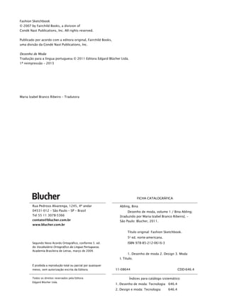Rua Pedroso Alvarenga, 1245, 4º andar
04531-012 – São Paulo – SP – Brasil
Tel 55 11 3078-5366
contato@blucher.com.br
www.blucher.com.br
Segundo Novo Acordo Ortográfico, conforme 5. ed.
do Vocabulário Ortográfico da Língua Portuguesa,
Academia Brasileira de Letras, março de 2009.
É proibida a reprodução total ou parcial por quaisquer
meios, sem autorização escrita da Editora.
Todos os direitos reservados pela Editora
Edgard Blücher Ltda.
FICHA CATALOGRÁFICA
Abling, Bina
Desenho de moda, volume 1 / Bina Abling;
[traduzido por Maria Izabel Branco Ribeiro]. –
São Paulo: Blucher, 2011.
Título original: Fashion Sketchbook.
5a
ed. norte-americana.
ISBN 978-85-212-0616-3
1. Desenho de moda 2. Design 3. Moda
I. Título.
11-08644 CDD-646.4
Índices para catálogo sistemático:
1. Desenho de moda: Tecnologia 646.4
2. Design e moda: Tecnologia 646.4
Fashion Sketchbook
© 2007 by Fairchild Books, a division of
Condé Nast Publications, Inc. All rights reserved.
Publicado por acordo com a editora original, Fairchild Books,
uma divisão da Condé Nast Publications, Inc.
Desenho de Moda
Tradução para a língua portuguesa © 2011 Editora Edgard Blücher Ltda.
1ª reimpressão – 2013
Maria Izabel Branco Ribeiro – Tradutora
p.iv_Bina.indd ivp.iv_Bina.indd iv 18/01/2013 20:05:3018/01/2013 20:05:30
 