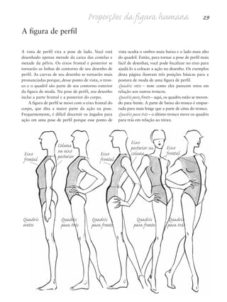 A figura de perfil
vista oculta o ombro mais baixo e o lado mais alto
do quadril. Então, para tornar a pose de perfil mais
fácil de desenhar, você pode focalizar no eixo para
ajudá-lo a colocar a ação no desenho. Os exemplos
desta página ilustram três posições básicas para a
postura de moda de uma figura de perfil.
Quadris retos – note como eles parecem retos em
relação aos outros troncos.
Quadris para frente – aqui, os quadris estão se moven-
do para frente. A parte de baixo do tronco é empur-
rada para mais longe que a parte de cima do tronco.
Quadris para trás – o último tronco move os quadris
para trás em relação ao tórax.
A vista de perfil vira a pose de lado. Você está
desenhado apenas metade da caixa das costelas e
metade da pélvis. Os eixos frontal e posterior se
tornarão as linhas de contorno de seu desenho de
perfil. As curvas de seu desenho se tornarão mais
pronunciadas porque, desse ponto de vista, o tron-
co e o quadril são parte de seu contorno exterior
da figura de moda. Na pose de perfil, seu desenho
inclui a parte frontal e a posterior do corpo.
A figura de perfil se move com o eixo frontal do
corpo, que dita a maior parte da ação na pose.
Frequentemente, é difícil discernir os ângulos para
ação em uma pose de perfil porque esse ponto de
Proporções da figura humana 29
Quadris Quadris Quadris Quadris Quadris
eretos para trás para frente para frente para trás
Eixo
frontal
Eixo
frontal
Eixo
frontal
Coluna
ou eixo
posterior
Eixo
posterior ou
coluna
5eChap1.qxd:4eChap. 01v4 11/08/11 13:31 Page 29
 