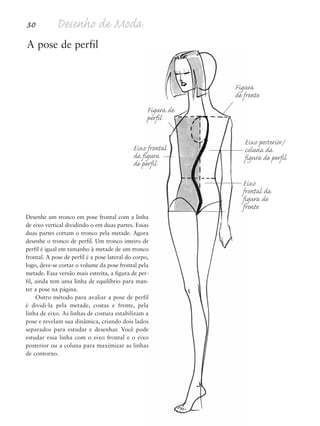 Desenhe um tronco em pose frontal com a linha
de eixo vertical dividindo-o em duas partes. Essas
duas partes cortam o tronco pela metade. Agora
desenhe o tronco de perfil. Um tronco inteiro de
perfil é igual em tamanho à metade de um tronco
frontal. A pose de perfil é a pose lateral do corpo,
logo, deve-se cortar o volume da pose frontal pela
metade. Essa versão mais estreita, a figura de per-
fil, ainda tem uma linha de equilíbrio para man-
ter a pose na página.
Outro método para avaliar a pose de perfil
é dividi-la pela metade, costas e frente, pela
linha de eixo. As linhas de costura estabilizam a
pose e revelam sua dinâmica, criando dois lados
separados para estudar e desenhar. Você pode
estudar essa linha com o eixo frontal e o eixo
posterior ou a coluna para maximizar as linhas
de contorno.
30 Desenho de Moda
A pose de perfil
Figura de
perfil
Figura
de frente
Eixo posterior/
coluna da
figura de perfil
Eixo
frontal da
figura de
frente
Eixo frontal
da figura
de perfil
5eChap1.qxd:4eChap. 01v4 11/08/11 13:31 Page 30
 