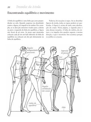 32 Desenho de Moda
A linha de equilíbrio é uma linha que corre perpen-
dicular ao solo. Quando suspensa (ou desenhada)
contra a figura, irá impedi-la de tombar. Por exem-
plo, se os dois pés estiverem virados para a direita
ou para a esquerda da linha de equilíbrio, a figura
não ficará de pé ereta. As poses aqui mostradas
colocam cada pé em um lado diferente da linha de
equilíbrio ou colocam um dos pés diretamente na
linha de equilíbrio.
Todavia, há exceções à regra. Ao se desenhar
figuras de moda, todas as regras podem ser que-
bradas. A figura é, acima de tudo, uma idealiza-
ção do corpo. Nesta página, a segunda pose é
uma dessas exceções. A linha do ombro, da cin-
tura e os ângulos dos quadris seguem a mesma
direção, o que é incomum. Isso acontece porque
os joelhos se cruzam.
Encontrando equilíbrio e movimento
Linha de
equilíbrio
Chão
Depressão
do pescoço
Ângulos
independentes
previsíveis
Ângulos
coordenados
não usuais
Eixo
frontal
5eChap1.qxd:4eChap. 01v4 11/08/11 13:31 Page 32
 