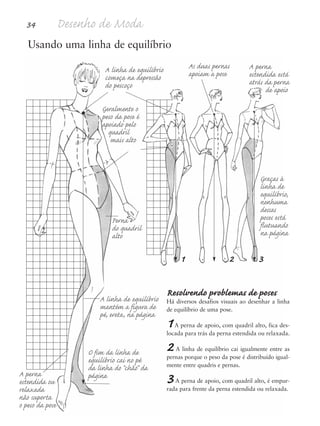 34 Desenho de Moda
Graças à
linha de
equilíbrio,
nenhuma
dessas
poses está
flutuando
na página
Usando uma linha de equilíbrio
Resolvendo problemas de poses
Há diversos desafios visuais ao desenhar a linha
de equilíbrio de uma pose.
1A perna de apoio, com quadril alto, fica des-
locada para trás da perna estendida ou relaxada.
2A linha de equilíbrio cai igualmente entre as
pernas porque o peso da pose é distribuído igual-
mente entre quadris e pernas.
3A perna de apoio, com quadril alto, é empur-
rada para frente da perna estendida ou relaxada.
A linha de equilíbrio
começa na depressão
do pescoço
Geralmente o
peso da pose é
apoiado pelo
quadril
mais alto
A linha de equilíbrio
mantém a figura de
pé, ereta, na página
O fim da linha de
equilíbrio cai no pé
da linha do “chão” da
página
As duas pernas
apoiam a pose
A perna
estendida está
atrás da perna
de apoio
Perna
do quadril
alto
1 2 3
A perna
estendida ou
relaxada
não suporta
o peso da pose
5eChap1.qxd:4eChap. 01v4 11/08/11 13:31 Page 34
 