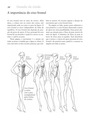 36 Desenho de Moda
O eixo frontal está no meio do tronco. Além
disso, a coluna está no centro das costas, não
importando onde ou como é a pose da figura. O
eixo frontal se move independente da linha de
equilíbrio. O eixo frontal não depende da posi-
ção da perna de apoio. O foco principal do eixo
frontal de seu desenho é ajudá-lo a mover as cos-
telas e a pélvis na pose.
Nesta página, o movimento é o mesmo em
todas as poses, à medida que a figura se afasta. O
eixo está entre os dois recortes princesa, que tam-
bém se movem. Os recortes seguem a direção do
movimento que o eixo frontal toma.
Na página ao lado, quatro poses enfatizam o
eixo posterior e o eixo frontal, destacando a perna
de apoio em vária possibilidades. Essas poses cha-
mam sua atenção para o fluxo da pose através do
meio da figura. A dinâmica do fluxo na pose se
move do tórax para os quadris. Você descobrirá
que o tronco e a perna de apoio precisam do eixo
frontal e do posterior para ajudá-lo a conectar os
ângulos em todas as poses.
A importância do eixo frontal
Eixo frontal
se move
com a pose,
acompanhado
pelas linhas
de costura
Movimento
Eixo do eixo Eixo Eixo
frontal frontal frontal frontal
5eChap1.qxd:4eChap. 01v4 11/08/11 13:32 Page 36
 
