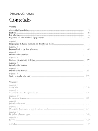 Desenho de Moda
Conteúdo
Volume 1
Conteúdo Expandido...................................................................................................... vii
Prefácio........................................................................................................................... xi
Introdução ...................................................................................................................... xii
Sugestões de ferramentas e equipamento ........................................................................ xv
Capítulo 1
Proporções da figura humana em desenho de moda............................................................................ 1
Capítulo 2
Formas básicas da figura humana................................................................................................................... 45
Capítulo 3
Desenhando o modelo............................................................................................................................................ 71
Capítulo 4
Cabeças em desenho de Moda.......................................................................................................................... 97
Capítulo 5
Desenhando homens ............................................................................................................................................... 121
Capítulo 6
Desenhando crianças .............................................................................................................................................. 165
Capítulo 7
Trajes e detalhes de trajes .................................................................................................................................... 195
Volume 2
Capítulo 8
Acessórios...................................................................................................................................................................... 239
Capítulo 9
Técnicas básicas de representação................................................................................................................... 271
Capítulo 10
Representação com cor.......................................................................................................................................... 301
Capítulo 11
Desenhando tricôs.................................................................................................................................................... 327
Capítulo 12
O traçado do designer e a ilustração de moda ........................................................................................ 355
Capítulo 13
Desenhos planos e specs ....................................................................................................................................... 385
Capítulo 14
Layout ............................................................................................................................................................................. 429
Apêndice ........................................................................................................................................................................ 449
5eFMnew-volume 1.qxd:4eFMv4 11/08/11 13:25 Page v
 