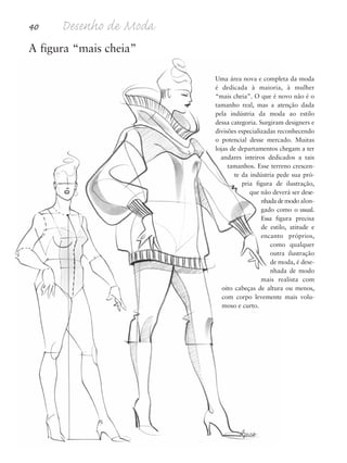 40 Desenho de Moda
A figura “mais cheia”
Uma área nova e completa da moda
é dedicada à maioria, à mulher
“mais cheia”. O que é novo não é o
tamanho real, mas a atenção dada
pela indústria da moda ao estilo
dessa categoria. Surgiram designers e
divisões especializadas reconhecendo
o potencial desse mercado. Muitas
lojas de departamentos chegam a ter
andares inteiros dedicados a tais
tamanhos. Esse terreno crescen-
te da indústria pede sua pró-
pria figura de ilustração,
que não deverá ser dese-
nhadademodo alon-
gado como o usual.
Essa figura precisa
de estilo, atitude e
encanto próprios,
como qualquer
outra ilustração
de moda, é dese-
nhada de modo
mais realista com
oito cabeças de altura ou menos,
com corpo levemente mais volu-
moso e curto.
5eChap1.qxd:4eChap. 01v4 11/08/11 13:32 Page 40
 