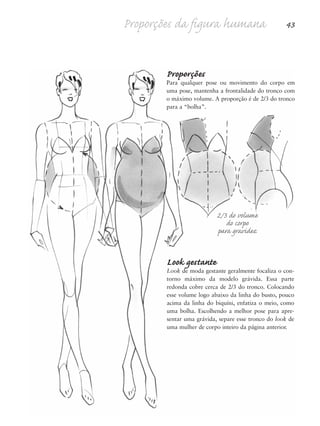 Proporções da figura humana 43
Look gestante
Look de moda gestante geralmente focaliza o con-
torno máximo da modelo grávida. Essa parte
redonda cobre cerca de 2/3 do tronco. Colocando
esse volume logo abaixo da linha do busto, pouco
acima da linha do biquíni, enfatiza o meio, como
uma bolha. Escolhendo a melhor pose para apre-
sentar uma grávida, separe esse tronco do look de
uma mulher de corpo inteiro da página anterior.
Proporções
Para qualquer pose ou movimento do corpo em
uma pose, mantenha a frontalidade do tronco com
o máximo volume. A proporção é de 2/3 do tronco
para a “bolha”.
2/3 do volume
do corpo
para gravidez
5eChap1.qxd:4eChap. 01v4 11/08/11 13:32 Page 43
 