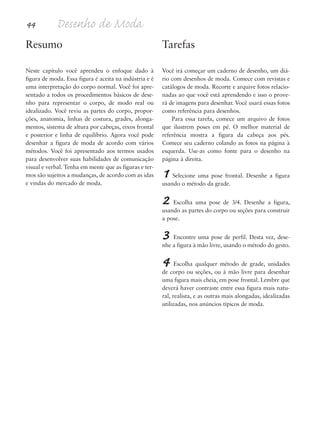 44 Desenho de Moda
Resumo
Neste capítulo você aprendeu o enfoque dado à
figura de moda. Essa figura é aceita na indústria e é
uma interpretação do corpo normal. Você foi apre-
sentado a todos os procedimentos básicos de dese-
nho para representar o corpo, de modo real ou
idealizado. Você reviu as partes do corpo, propor-
ções, anatomia, linhas de costura, grades, alonga-
mentos, sistema de altura por cabeças, eixos frontal
e posterior e linha de equilíbrio. Agora você pode
desenhar a figura de moda de acordo com vários
métodos. Você foi apresentado aos termos usados
para desenvolver suas habilidades de comunicação
visual e verbal. Tenha em mente que as figuras e ter-
mos são sujeitos a mudanças, de acordo com as idas
e vindas do mercado de moda.
Tarefas
Você irá começar um caderno de desenho, um diá-
rio com desenhos de moda. Comece com revistas e
catálogos de moda. Recorte e arquive fotos relacio-
nadas ao que você está aprendendo e isso o prove-
rá de imagens para desenhar. Você usará essas fotos
como referência para desenhos.
Para essa tarefa, comece um arquivo de fotos
que ilustrem poses em pé. O melhor material de
referência mostra a figura da cabeça aos pés.
Comece seu caderno colando as fotos na página à
esquerda. Use-as como fonte para o desenho na
página à direita.
1 Selecione uma pose frontal. Desenhe a figura
usando o método da grade.
2 Escolha uma pose de 3/4. Desenhe a figura,
usando as partes do corpo ou seções para construir
a pose.
3 Encontre uma pose de perfil. Desta vez, dese-
nhe a figura à mão livre, usando o método do gesto.
4 Escolha qualquer método de grade, unidades
de corpo ou seções, ou à mão livre para desenhar
uma figura mais cheia, em pose frontal. Lembre que
deverá haver contraste entre essa figura mais natu-
ral, realista, e as outras mais alongadas, idealizadas
utilizadas, nos anúncios típicos de moda.
5eChap1.qxd:4eChap. 01v4 11/08/11 13:32 Page 44
 