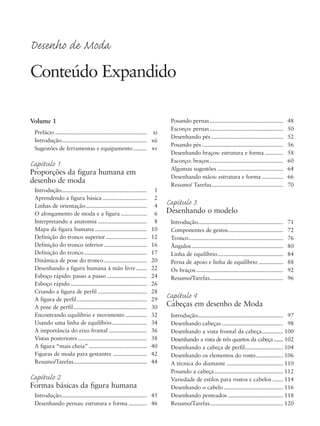 Volume 1
Prefácio ............................................................ xi
Introdução........................................................ xii
Sugestões de ferramentas e equipamento......... xv
Capítulo 1
Proporções da figura humana em
desenho de moda
Introdução........................................................ 1
Aprendendo a figura básica ............................. 2
Linhas de orientação........................................ 4
O alongamento de moda e a figura ................. 6
Interpretando a anatomia ................................ 8
Mapa da figura humana .................................. 10
Definição do tronco superior........................... 12
Definição do tronco inferior ............................ 16
Definição do tronco......................................... 17
Dinâmica de pose do tronco............................ 20
Desenhando a figura humana à mão livre....... 22
Esboço rápido: passo a passo .......................... 24
Esboço rápido.................................................. 26
Criando a figura de perfil ................................ 28
A figura de perfil.............................................. 29
A pose de perfil................................................ 30
Encontrando equilíbrio e movimento .............. 32
Usando uma linha de equilíbrio....................... 34
A importância do eixo frontal ......................... 36
Vistas posteriores ............................................. 38
A figura “mais cheia” ...................................... 40
Figuras de moda para gestantes ...................... 42
Resumo/Tarefas................................................ 44
Capítulo 2
Formas básicas da figura humana
Introdução........................................................ 45
Desenhando pernas: estrutura e forma ............ 46
Posando pernas................................................ 48
Escorço: pernas ................................................ 50
Desenhando pés ............................................... 52
Posando pés ..................................................... 56
Desenhando braços: estrutura e forma ............ 58
Escorço: braços ................................................ 60
Algumas sugestões ........................................... 64
Desenhando mãos: estrutura e forma .............. 66
Resumo/ Tarefas............................................... 70
Capítulo 3
Desenhando o modelo
Introdução........................................................ 71
Componentes de gestos.................................... 72
Tronco.............................................................. 76
Ângulos............................................................ 80
Linha de equilíbrio........................................... 84
Perna de apoio e linha de equilíbrio ................ 88
Os braços......................................................... 92
Resumo/Tarefas................................................ 96
Capítulo 4
Cabeças em desenho de Moda
Introdução........................................................ 97
Desenhando cabeças ........................................ 98
Desenhando a vista frontal da cabeça.............. 100
Desenhando a vista de três quartos da cabeça....... 102
Desenhando a cabeça de perfil......................... 104
Desenhando os elementos do rosto.................. 106
A técnica do diamante ..................................... 110
Posando a cabeça............................................. 112
Variedade de estilos para rostos e cabelos ....... 114
Desenhando o cabelo....................................... 116
Desenhando penteados .................................... 118
Resumo/Tarefas................................................ 120
Desenho de Moda
Conteúdo Expandido
5eFMnew-volume 1.qxd:4eFMv4 11/08/11 13:25 Page vii
 