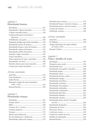 viii Desenho de Moda
Capítulo 5
Desenhando homens
Introdução........................................................ 121
Desenhando a figura masculina....................... 122
A figura masculina básica................................ 124
Comparando gestos masculinos e
femininos .................................................... 126
Trabalhando com gestos .................................. 128
Proporções da figura para trajes masculinos.......... 130
Desenhando pernas de homens........................ 132
Desenhando braços e mãos de homens............ 134
Desenhando cabeças de homens ...................... 136
Desenhando cabelos de homens....................... 138
Vestindo a figura masculina............................. 140
Calças masculinas ............................................ 144
Partes superiores de trajes masculinos ........... 146
Desenhando um terno..................................... 148
Desenho clássico para traje masculino............. 150
Croquis para trajes masculinos........................ 152
Artistas convidados:
Josh Prim ......................................................... 154
Catie Donhauser .............................................. 156
Sasha Flowers................................................... 158
Ilustrações antigas de trajes masculinos:
1900 – 1930................................................ 162
Resumo/Tarefas................................................ 164
Capítulo 6
Desenhando crianças
Introdução........................................................ 165
Grupos etários ................................................ 166
Bebês................................................................ 168
Crianças de 2 a 4 anos..................................... 170
Crianças pequenas ........................................... 171
Crianças .......................................................... 172
Menino pré-adolescente................................... 173
De pré-adolescente a adolescente..................... 174
Desenhando cabeças de crianças...................... 176
Penteados para crianças................................... 178
Desenhando braços e mãos de crianças........... 180
Desenhando pernas e pés de crianças .............. 182
Croquis de crianças.......................................... 184
Estilizando crianças.......................................... 186
Artistas convidados
Janet Kim......................................................... 188
Eri Mikami....................................................... 190
Antigas ilustrações de roupas infantis:
de 1920 a 1930 ........................................... 192
Resumo/ Tarefas............................................... 194
Capítulo 7
Trajes e detalhes de trajes
Introdução........................................................ 195
Perspectiva para moda..................................... 196
Desenhando saias............................................. 198
Desenhando saias godês e franzidas................. 200
Desenhado pregas ............................................ 202
Desenhando calças........................................... 204
Desenhando decotes e golas............................. 208
Desenhando mangas ........................................ 210
Desenhando uma blusa.................................... 212
Desenhando um blazer..................................... 214
Desenhando uma jaqueta................................. 216
Desenhando sobretudos................................... 218
Desenhando acolchoados................................. 220
Desenhando pele falsa...................................... 221
Desenhando babados....................................... 222
Desenhando cascatas........................................ 224
Desenhando ponto smock e franzidos
em série ....................................................... 226
Desenhando drapejados................................... 227
Proporções da noiva ........................................ 228
Poses para noivas............................................. 230
Looks para noivas ........................................... 232
Caudas de vestidos de noiva............................ 234
Detalhes de drapejados .................................... 236
Resumo/Tarefas................................................ 238
5eFMnew-volume 1.qxd:4eFMv4 11/08/11 13:25 Page viii
 