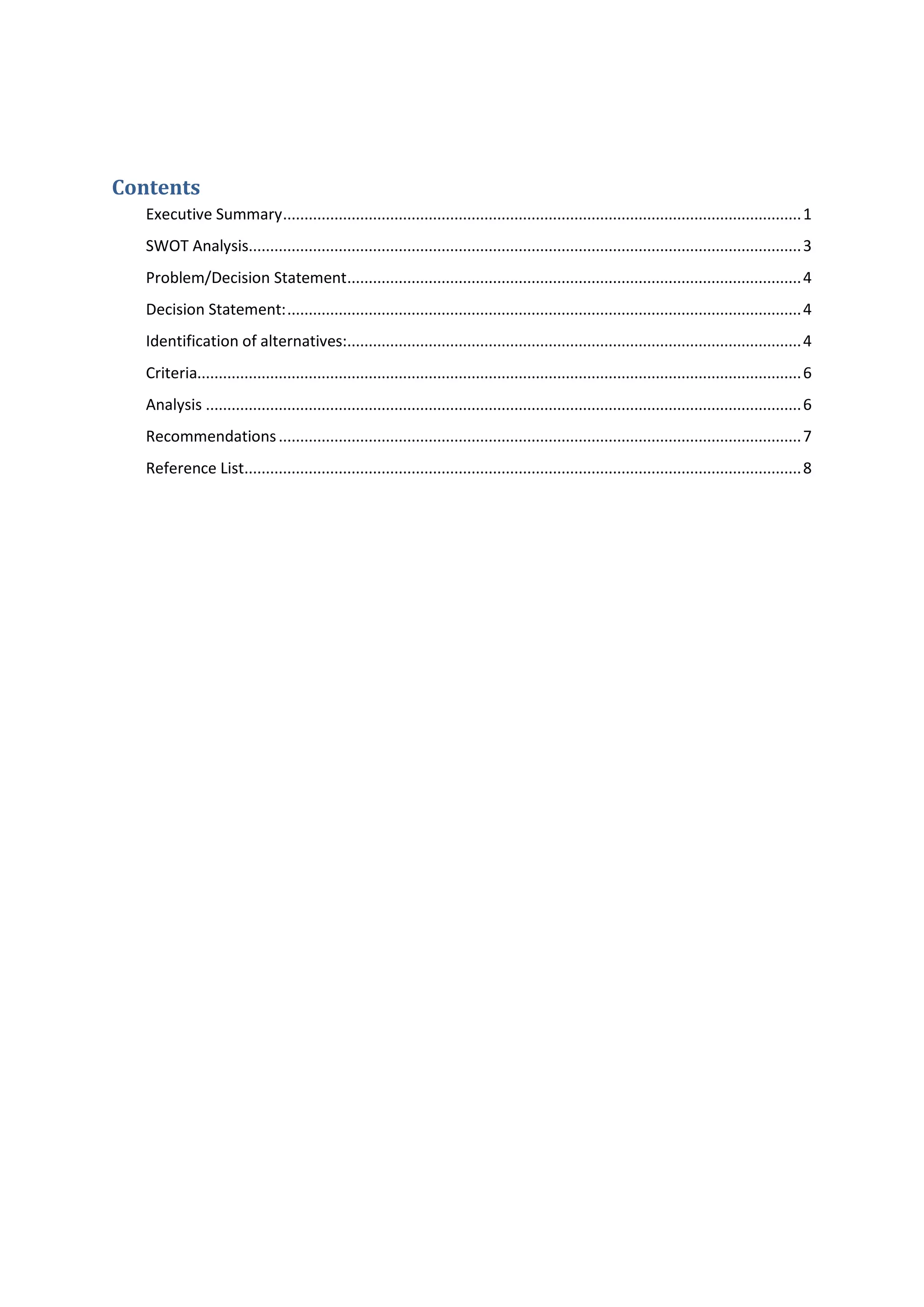 Contents
Executive Summary.........................................................................................................................1
SWOT Analysis.................................................................................................................................3
Problem/Decision Statement..........................................................................................................4
Decision Statement:........................................................................................................................4
Identification of alternatives:..........................................................................................................4
Criteria.............................................................................................................................................6
Analysis ...........................................................................................................................................6
Recommendations..........................................................................................................................7
Reference List..................................................................................................................................8
 