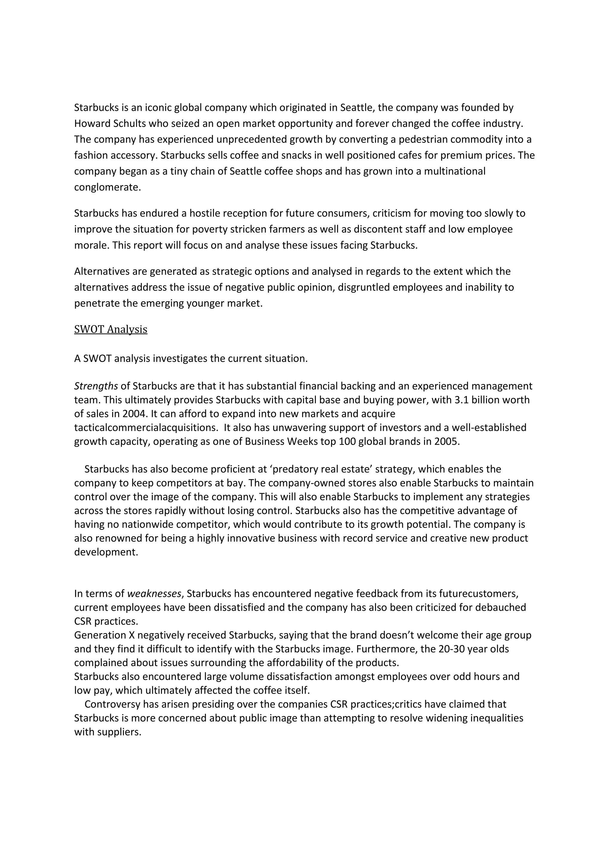 Starbucks is an iconic global company which originated in Seattle, the company was founded by
Howard Schults who seized an open market opportunity and forever changed the coffee industry.
The company has experienced unprecedented growth by converting a pedestrian commodity into a
fashion accessory. Starbucks sells coffee and snacks in well positioned cafes for premium prices. The
company began as a tiny chain of Seattle coffee shops and has grown into a multinational
conglomerate.
Starbucks has endured a hostile reception for future consumers, criticism for moving too slowly to
improve the situation for poverty stricken farmers as well as discontent staff and low employee
morale. This report will focus on and analyse these issues facing Starbucks.
Alternatives are generated as strategic options and analysed in regards to the extent which the
alternatives address the issue of negative public opinion, disgruntled employees and inability to
penetrate the emerging younger market.
SWOT Analysis
A SWOT analysis investigates the current situation.
Strengths of Starbucks are that it has substantial financial backing and an experienced management
team. This ultimately provides Starbucks with capital base and buying power, with 3.1 billion worth
of sales in 2004. It can afford to expand into new markets and acquire
tacticalcommercialacquisitions. It also has unwavering support of investors and a well-established
growth capacity, operating as one of Business Weeks top 100 global brands in 2005.
Starbucks has also become proficient at ‘predatory real estate’ strategy, which enables the
company to keep competitors at bay. The company-owned stores also enable Starbucks to maintain
control over the image of the company. This will also enable Starbucks to implement any strategies
across the stores rapidly without losing control. Starbucks also has the competitive advantage of
having no nationwide competitor, which would contribute to its growth potential. The company is
also renowned for being a highly innovative business with record service and creative new product
development.
In terms of weaknesses, Starbucks has encountered negative feedback from its futurecustomers,
current employees have been dissatisfied and the company has also been criticized for debauched
CSR practices.
Generation X negatively received Starbucks, saying that the brand doesn’t welcome their age group
and they find it difficult to identify with the Starbucks image. Furthermore, the 20-30 year olds
complained about issues surrounding the affordability of the products.
Starbucks also encountered large volume dissatisfaction amongst employees over odd hours and
low pay, which ultimately affected the coffee itself.
Controversy has arisen presiding over the companies CSR practices;critics have claimed that
Starbucks is more concerned about public image than attempting to resolve widening inequalities
with suppliers.
 